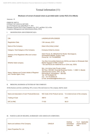 15
ADANI INFRA (INDIA) LIMITED Standalone Financial Statements for period 01/04/2020 to 31/03/2021
Textual information (11)
Disclosure of extract of annual return as provided under section 92(3) [Text Block]
Annexure - D
FORM NO. MGT-9
EXTRACT OF ANNUAL RETURN
as on the financial year ended March 31, 2021
[Pursuant to Section 92(3) of the Companies Act, 2013, and Rule 12(1) of the
Companies (Management and Administration) Rules, 2014]
I. REGISTRATION AND OTHER DETAILS:
CIN : U45204GJ2010PLC059226
Registration Date : 13th January, 2010
Name of the Company : Adani Infra (India) Limited
Category / Sub-Category of the Company : Company limited by shares
Address of the Registered office and contact
details
:
Adani House, Nr. Mithakhali Six Roads, Navrangpura,
Ahmedabad-380009, Gujarat, India
Phone No. +91-79-26565555
Whether listed company :
Yes (Non-Convertible Debentures (NCDs) are listed on Wholesale Debt
Market Segment of BSE Limited)*
* the said NCDs are redeemed as on 22nd July, 2020)
Name, Address and Contact details of Registrar
and Transfer Agent, if any
:
M/s. Link Intime India Private Limited
5th Floor, 506-508, Amarnath Business Centre – 1 (ABC-1), Beside
Gala Business Centre, Off C. G. Rd.,
Navrangpura, Ahmedabad – 380 009.
Tel: +91-79-26465179
Fax : +91-79-26465179
E-mail: ahmedabad@linkintime.co.in
II. PRINCIPAL BUSINESS ACTIVITIES OF THE COMPANY:
All the business activities contributing 10% or more of the total turnover of the company shall be stated:
Name and description of main Products/Services NIC Code of the Product/ service % to total turnover of the company
Trading of Coal 46610 0.49
EPC & PMC 71100 99.51
III. PARTICULARS OF HOLDING, SUBSIDIARY AND ASSOCIATE COMPANIES:
Name and address of the Company CIN/GLN
Holding/
Subsidiary/
Associate
% of
shares
held
Applicable
Section
Adani Properties Pvt. Ltd.
 
