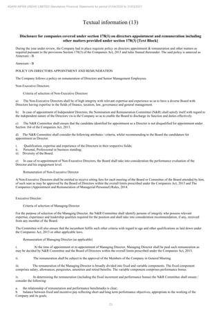 23
ADANI INFRA (INDIA) LIMITED Standalone Financial Statements for period 01/04/2020 to 31/03/2021
Textual information (13)
Disclosure for companies covered under section 178(1) on directors appointment and remuneration including
other matters provided under section 178(3) [Text Block]
During the year under review, the Company had in place requisite policy on directors appointment & remuneration and other matters as
required pursuant to the provisions Section 178(3) of the Companies Act, 2013 and rules framed thereunder. The said policy is annexed as
Annexure - B.
Annexure - B
POLICY ON DIRECTORS APPOINTMENT AND REMUNERATION
The Company follows a policy on remuneration of Directors and Senior Management Employees.
Non-Executive Directors:
Criteria of selection of Non-Executive Directors
a) The Non-Executive Directors shall be of high integrity with relevant expertise and experience so as to have a diverse Board with
Directors having expertise in the fields of finance, taxation, law, governance and general management.
b) In case of appointment of Independent Directors, the Nomination and Remuneration Committee (N&R) shall satisfy itself with regard to
the independent nature of the Directors vis-is the Company so as to enable the Board to discharge its function and duties effectively.
c) The N&R Committee shall ensure that the candidate identified for appointment as a Director is not disqualified for appointment under
Section 164 of the Companies Act, 2013.
d) The N&R Committee shall consider the following attributes / criteria, whilst recommending to the Board the candidature for
appointment as Director.
i. Qualification, expertise and experience of the Directors in their respective fields;
ii. Personal, Professional or business standing;
iii. Diversity of the Board.
e) In case of re-appointment of Non-Executive Directors, the Board shall take into consideration the performance evaluation of the
Director and his engagement level.
Remuneration of Non-Executive Director
A Non-Executive Directors shall be entitled to receive sitting fees for each meeting of the Board or Committee of the Board attended by him,
of such sum as may be approved by the Board of Directors within the overall limits prescribed under the Companies Act, 2013 and The
Companies (Appointment and Remuneration of Managerial Personnel) Rules, 2014.
Executive Director:
Criteria of selection of Managing Director
For the purpose of selection of the Managing Director, the N&R Committee shall identify persons of integrity who possess relevant
expertise, experience and leadership qualities required for the position and shall take into consideration recommendation, if any, received
from any member of the Board.
The Committee will also ensure that the incumbent fulfils such other criteria with regard to age and other qualifications as laid down under
the Companies Act, 2013 or other applicable laws.
Remuneration of Managing Director (as applicable)
i. At the time of appointment or re-appointment of Managing Director, Managing Director shall be paid such remuneration as
may be decided by N&R Committee and the Board of Directors within the overall limits prescribed under the Companies Act, 2013.
ii. The remuneration shall be subject to the approval of the Members of the Company in General Meeting.
iii. The remuneration of the Managing Director is broadly divided into fixed and variable components. The fixed component
comprises salary, allowances, perquisites, amenities and retiral benefits. The variable component comprises performance bonus.
iv. In determining the remuneration (including the fixed increment and performance bonus) the N&R Committee shall ensure /
consider the following:
a. the relationship of remuneration and performance benchmarks is clear;
b. balance between fixed and incentive pay reflecting short and long term performance objectives, appropriate to the working of the
Company and its goals;
 