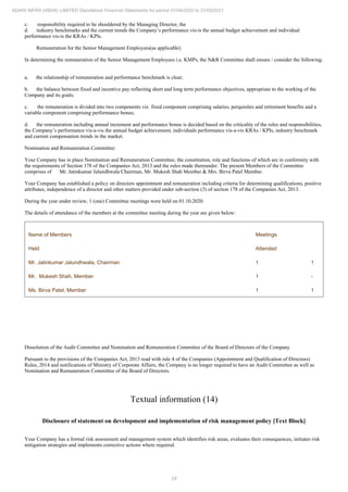 24
ADANI INFRA (INDIA) LIMITED Standalone Financial Statements for period 01/04/2020 to 31/03/2021
c. responsibility required to be shouldered by the Managing Director, the
d. industry benchmarks and the current trends the Company’s performance vis-is the annual budget achievement and individual
performance vis-is the KRAs / KPIs.
Remuneration for the Senior Management Employees(as applicable)
In determining the remuneration of the Senior Management Employees i.e. KMPs, the N&R Committee shall ensure / consider the following:
a. the relationship of remuneration and performance benchmark is clear;
b. the balance between fixed and incentive pay reflecting short and long term performance objectives, appropriate to the working of the
Company and its goals;
c. the remuneration is divided into two components viz. fixed component comprising salaries, perquisites and retirement benefits and a
variable component comprising performance bonus;
d. the remuneration including annual increment and performance bonus is decided based on the criticality of the roles and responsibilities,
the Company’s performance vis-a-vis the annual budget achievement, individuals performance vis-a-vis KRAs / KPIs, industry benchmark
and current compensation trends in the market.
Nomination and Remuneration Committee:
Your Company has in place Nomination and Remuneration Committee, the constitution, role and functions of which are in conformity with
the requirements of Section 178 of the Companies Act, 2013 and the rules made thereunder. The present Members of the Committee
comprises of Mr. Jatinkumar Jalundhwala Chairman, Mr. Mukesh Shah Member & Mrs. Birva Patel Member.
Your Company has established a policy on directors appointment and remuneration including criteria for determining qualifications, positive
attributes, independence of a director and other matters provided under sub-section (3) of section 178 of the Companies Act, 2013.
During the year under review, 1 (one) Committee meetings were held on 01.10.2020.
The details of attendance of the members at the committee meeting during the year are given below:
Name of Members Meetings
Held Attended
Mr. Jatinkumar Jalundhwala, Chairman 1 1
Mr. Mukesh Shah, Member 1 -
Ms. Birva Patel, Member 1 1
Dissolution of the Audit Committee and Nomination and Remuneration Committee of the Board of Directors of the Company
Pursuant to the provisions of the Companies Act, 2013 read with rule 4 of the Companies (Appointment and Qualification of Directors)
Rules, 2014 and notifications of Ministry of Corporate Affairs, the Company is no longer required to have an Audit Committee as well as
Nomination and Remuneration Committee of the Board of Directors.
Textual information (14)
Disclosure of statement on development and implementation of risk management policy [Text Block]
Your Company has a formal risk assessment and management system which identifies risk areas, evaluates their consequences, initiates risk
mitigation strategies and implements corrective actions where required.
 