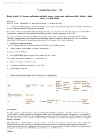 25
ADANI INFRA (INDIA) LIMITED Standalone Financial Statements for period 01/04/2020 to 31/03/2021
Textual information (15)
Details on policy development and implementation by company on corporate social responsibility initiatives taken
during year [Text Block]
Annexure - C
ANNUAL REPORT ON CORPORATE SOCIAL RESPONSIBILITY (CSR) ACTIVITIES
1. A brief outline of the Company’s CSR policy, including overview of projects or programmes proposed to be undertaken and a reference
to the web-link to the CSR policy and projects or programmes:
The Company has framed Corporate Social Responsibility (CSR) Policy which encompasses its philosophy and guides its sustained efforts
for undertaking and supporting socially useful programs for the welfare & sustainable development of the society.
The Company carried out/ implemented its CSR activities/ projects through Adani Foundation. The Company has identified Primary
Education, Community Health, Sustainable Livelihood Development and Rural Infrastructure Development as the core sectors for CSR
activities. The CSR Policy will be made available on the website of the Company, which is under construction.
2. Composition of the CSR Committee:
Mr. K. S. Nagendra, Chairman Mr. Jatinkumar Jalundhwala, Member Ms. Birva Patel, Member
3. Average net profit of the Company for last three financial years:
Average net profit: Rs. 6.48 Crore
4. Prescribed CSR Expenditure (two percent of the amount as in item 3 above):
The Company was required to spend Rs. 0.13 Crore towards CSR.
5. Details of CSR spend for the financial year:
a) Total amount spent for the financial year: Rs. 0.15 Crore.
b) Amount unspent, if any: Nil
c) Manner in which the amount spent during the financial year is detailed below:
SN
Projects/ Activities
Sector
Sector Location
Amount
Outlay
(Budget)
Project or
Programs
wise
Amount
Spent on
the
project or
programs
Cumulative
Expenditure
upto
reporting
period
Amount
spent: Direct
or through
implementing
agency
Direct expenditure on
projects or programs.
Overheads
1
Education
Scholarship to
students
Education
Ahmedabad,
Gujarat
Rs. 0.15
Cr.
Rs. 0.15 Cr. -- Rs. 0.15 Cr.
Through
Adani
Foundation
Activity Details:
The Adani Foundation has been striving to create sustainable opportunities for the marginalized communities for over two decades now.
Over the years, the focus has extended from geographies where the Adani Group operates its business, to regions that are in a dire need for
timely and relevant interventions. Today, the Adani Foundation reaches out to 3.4 Mn people annually from 2315 villages in 18 States across
India. The success story of Adani Foundation is crafted through the communities who have taken ownership of the initiatives, ensuring that
the impact sustainable.
Adani Infra (India) Limited, firmly believes and endorses notion of sustainable community development, especially for the vulnerable and
marginalized sections. It strives to create an environment of coexistence where there is an equitable sharing of resources followed by
sustained growth and development. The Company has been promoting CSR activities through the Adani Foundation. The company has been
strategically supporting education and health development initiatives run by the foundation.
Education:
 