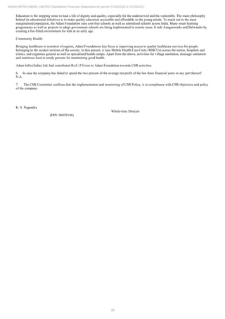 26
ADANI INFRA (INDIA) LIMITED Standalone Financial Statements for period 01/04/2020 to 31/03/2021
Education is the stepping stone to lead a life of dignity and quality, especially for the underserved and the vulnerable. The main philosophy
behind its educational initiatives is to make quality education accessible and affordable to the young minds. To reach out to the most
marginalised population, the Adani Foundation runs cost-free schools as well as subsidised schools across India. Many smart learning
programmes as well as projects to adopt government schools are being implemented in remote areas. It aids Aanganwadis and Balwaadis by
creating a fun-filled environment for kids at an early age.
Community Health:
Bringing healthcare to remotest of regions, Adani Foundations key focus is improving access to quality healthcare services for people
belonging to the weaker sections of the society. In this pursuit, it runs Mobile Health Care Units (MHCUs) across the nation, hospitals and
clinics, and organises general as well as specialised health camps. Apart from the above, activities for village sanitation, drainage sanitation
and nutritious food to needy persons for maintaining good health.
Adani Infra (India) Ltd. had contributed Rs.0.15 Crore to Adani Foundation towards CSR activities.
6. In case the company has failed to spend the two percent of the average net profit of the last three financial years or any part thereof:
N.A.
7. The CSR Committee confirms that the implementation and monitoring of CSR Policy, is in compliance with CSR objectives and policy
of the company.
K. S. Nagendra
Whole-time Director
(DIN: 06859146)
 