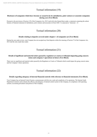 29
ADANI INFRA (INDIA) LIMITED Standalone Financial Statements for period 01/04/2020 to 31/03/2021
Textual information (19)
Disclosure of companies which have become or ceased to be its subsidiaries, joint ventures or associate companies
during year [Text Block]
Pursuant to the provisions of Section 129 of the Companies Act, 2013 read with rules framed there under, a statement containing the salient
features of financial statement of subsidiaries, joint ventures and associates in Form AOC-1 is annexed as ‘Annexure – A’.
Textual information (20)
Details relating to deposits covered under chapter v of companies act [Text Block]
During the year under review, your Company has not accepted any fixed deposits within the meaning of Section 73 of the Companies Act,
2013 and the rules made there under.
Textual information (21)
Details of significant and material orders passed by regulators or courts or tribunals impacting going concern
status and company’s operations in future [Text Block]
There were no significant and material orders passed by the Regulators or Courts or Tribunals which would impact the going concern status
and the Company’s future operations.
Textual information (22)
Details regarding adequacy of internal financial controls with reference to financial statements [Text Block]
Your Company has an Internal Control System, commensurate with the size, scale and complexity of its operations. The Internal Audit
Department monitors and evaluates the efficacy and adequacy of internal control system in the Company, its compliance with operating
systems, accounting procedures and policies of the Company.
 