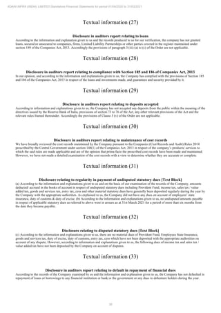 36
ADANI INFRA (INDIA) LIMITED Standalone Financial Statements for period 01/04/2020 to 31/03/2021
Textual information (27)
Disclosure in auditors report relating to loans
According to the information and explanation given to us and the records produced to us for our verification, the company has not granted
loans, secured or unsecured to companies, firms, Limited Liability Partnerships or other parties covered in the register maintained under
section 189 of the Companies Act, 2013. Accordingly the provisions of paragraph 3 (iii) (a) to (c) of the Order are not applicable.
Textual information (28)
Disclosure in auditors report relating to compliance with Section 185 and 186 of Companies Act, 2013
In our opinion, and according to the information and explanations given to us, the Company has complied with the provisions of Section 185
and 186 of the Companies Act, 2013 in respect of the loans and investments made, and guarantees and security provided by it.
Textual information (29)
Disclosure in auditors report relating to deposits accepted
According to information and explanations given to us, the Company has not accepted any deposits from the public within the meaning of the
directives issued by the Reserve Bank of India, provisions of section 73 to 76 of the Act, any other relevant provisions of the Act and the
relevant rules framed thereunder. Accordingly the provisions of Clause 3 (v) of the Order are not applicable.
Textual information (30)
Disclosure in auditors report relating to maintenance of cost records
We have broadly reviewed the cost records maintained by the Company pursuant to the Companies (Cost Records and Audit) Rules 2014
prescribed by the Central Government under section 148(1) of the Companies Act, 2013 in respect of the company’s products/ services to
which the said rules are made applicable and are of the opinion that prima facie the prescribed cost records have been made and maintained.
However, we have not made a detailed examination of the cost records with a view to determine whether they are accurate or complete.
Textual information (31)
Disclosure relating to regularity in payment of undisputed statutory dues [Text Block]
(a) According to the information and explanations given to us and on the basis of our examination of the records of the Company, amounts
deducted/ accrued in the books of account in respect of undisputed statutory dues including Provident Fund, income tax, sales tax / value
added tax, goods and services tax, entry tax, cess and other material statutory dues have generally been deposited regularly during the year by
the Company with the appropriate authorities. As explained to us, the Company did not have any dues on account of employees’ state
insurance, duty of customs & duty of excise. (b) According to the information and explanations given to us, no undisputed amounts payable
in respect of applicable statutory dues as referred to above were in arrears as at 31st March 2021 for a period of more than six months from
the date they became payable.
Textual information (32)
Disclosure relating to disputed statutory dues [Text Block]
(c) According to the information and explanations given to us, there are no material dues of Provident Fund, Employees State Insurance,
goods and services tax, duty of excise, duty of customs, entry tax, cess which have not been deposited with the appropriate authorities on
account of any dispute. However, according to information and explanations given to us, the following dues of income tax and sales tax /
value added tax have not been deposited by the Company on account of disputes.
Textual information (33)
Disclosure in auditors report relating to default in repayment of financial dues
According to the records of the Company examined by us and the information and explanation given to us, the Company has not defaulted in
repayment of loans or borrowings to any financial institution or bank or the government or any dues to debenture holders during the year.
 
