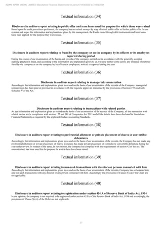 37
ADANI INFRA (INDIA) LIMITED Standalone Financial Statements for period 01/04/2020 to 31/03/2021
Textual information (34)
Disclosure in auditors report relating to public offer and term loans used for purpose for which those were raised
Based upon the audit procedures performed, the company has not raised moneys by way of initial public offer or further public offer. In our
opinion and as per the information and explanations given by the management, the Funds raised through debt instruments and term loans
have been applied for the purpose they were raised.
Textual information (35)
Disclosure in auditors report relating to fraud by the company or on the company by its officers or its employees
reported during period
During the course of our examination of the books and records of the company, carried out in accordance with the generally accepted
auditing practice in India, and according to the information and explanation given to us, we have neither come across any instance of material
fraud by the company or on the company by its officers or employees, noticed or reported during the year.
Textual information (36)
Disclosure in auditors report relating to managerial remuneration
According to the information and explanations given to us and on the basis of our examination of the records of the Company, managerial
remuneration has been paid or provided in accordance with the requisite approvals mandated by the provisions of Section 197 read with
Schedule V of the Act.
Textual information (37)
Disclosure in auditors report relating to transactions with related parties
As per information and explanation given to us and on the basis of our examination of the records of the Company, all the transaction with
related parties are in compliance with section 177 and 188 of Companies Act 2013 and all the details have been disclosed in Standalone
Financial Statements as required by the applicable Indian Accounting Standards.
Textual information (38)
Disclosure in auditors report relating to preferential allotment or private placement of shares or convertible
debentures
According to the information and explanations given to us and on the basis of our examination of the records, the Company has not made any
preferential allotment or private placement of shares. Company has made private placement of compulsory convertible debenture during the
year under review. In respect of the same, in our opinion, the company has complied with the requirements of section 42 of the act. The
amount raised has been used for the purpose for which these have been raised.
Textual information (39)
Disclosure in auditors report relating to non-cash transactions with directors or persons connected with him
According to the information and explanations given to us and on the basis of our examination of the records, Company has not entered into
any non-cash transactions with any director or any person connected with him. Accordingly the provisions of Clause 3(xv) of the Order are
not applicable.
Textual information (40)
Disclosure in auditors report relating to registration under section 45-IA of Reserve Bank of India Act, 1934
In our opinion, the company is not required to be registered under section 45 IA of the Reserve Bank of India Act, 1934 and accordingly, the
provisions of Clause 3(xvi) of the Order are not applicable.
 