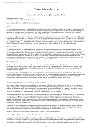 38
ADANI INFRA (INDIA) LIMITED Standalone Financial Statements for period 01/04/2020 to 31/03/2021
Textual information (41)
Disclosure in auditor’s report explanatory [Text Block]
Independent Auditor’s Report
To the Members of Adani Infra (India) Limited
Report on the Audit of the Standalone Financial Statements
Opinion
We have audited the accompanying Standalone Financial Statements of Adani Infra (India) Limited (“the Company”), which comprise the
balance sheet as at 31st March 2021, the statement of Profit and Loss (including other comprehensive income), the statement of changes in
equity and the statement of cash flows for the year then ended, and a summary of significant accounting policies and other explanatory
information (herein after referred to as “Standalone Financial Statements”).
In our opinion and to the best of our information and according to the explanations given to us, the aforesaid Standalone Financial Statements
give the information required by the Companies Act, 2013 (“the Act”) in the manner so required and give a true and fair view in conformity
with the Indian Accounting Standards prescribed under section 133 of the Act read with the Companies (Indian Accounting Standards) Rules,
2015, as amended, (“Ind AS”) and other accounting principles generally accepted in India, of the state of affairs of the Company as at 31st
March, 2021, the profit and total comprehensive income, changes in equity and its cash flows for the year ended on that date.
Basis for Opinion
We conducted our audit of the Standalone Financial Statements in accordance with the Standards on Auditing specified under section
143(10) of the Act (SAs). Our responsibilities under those Standards are further described in the Auditor’s Responsibilities for the Audit of
the Financial Statements section of our report. We are independent of the Company in accordance with the Code of Ethics issued by the
Institute of Chartered Accountants of India (ICAI) together with the independence requirements that are relevant to our audit of the Financial
Statements under the provisions of the Act and the Rules made there under, and we have fulfilled our other ethical responsibilities in
accordance with these requirements and the ICAI’s Code of Ethics. We believe that the audit evidence we have obtained is sufficient and
appropriate to provide a basis for our audit opinion on the Standalone Financial Statements.
Other Information
The Company’s management and Board of Directors are responsible for the other information. The other information comprises the
information included in the Company’s annual report, but does not include the Standalone Financial Statements and our auditors’ report
thereon. Our opinion on the Standalone Financial Statements does not cover the other information and we do not express any form of
assurance conclusion thereon.
In connection with our audit of the Standalone Financial Statements, our responsibility is to read the other information and, in doing so,
consider whether the other information is materially inconsistent with the Standalone Financial Statements or our knowledge obtained in the
audit or otherwise appears to be materially misstated. If, based on the work we have performed, we conclude that there is a material
misstatement of this other information; we are required to report that fact. We have nothing to report in this regard.
Management’s Responsibility for the Standalone Financial Statements
The Company’s Board of Directors is responsible for the matters stated in Section 134(5) of the Companies Act, 2013 (“the Act”) with
respect to the preparation and presentation of these Standalone Financial Statements that give a true and fair view of the financial position,
financial performance including other comprehensive income, cash flows and changes in equity of the Company in accordance with the
accounting principles generally accepted in India, including the applicable Indian Accounting Standards (Ind AS) prescribed under Section
133 of the Act, read with the Companies (Indian Accounting Standards) Rules, 2015, as amended.
This responsibility also includes maintenance of adequate accounting records in accordance with the provisions of the Act for safeguarding
the assets of the Company and for preventing and detecting frauds and other irregularities; selection and application of appropriate
accounting policies; making judgments and estimates that are reasonable and prudent; and design, implementation and maintenance of
adequate internal financial controls, that were operating effectively for ensuring the accuracy and completeness of the accounting records,
relevant to the preparation and presentation of the Standalone Financial Statements that give a true and fair view and are free from material
misstatement, whether due to fraud or error.
In preparing the Standalone Financial Statements, management is responsible for assessing the Company’s ability to continue as a going
concern, disclosing, as applicable, matters related to going concern and using the going concern basis of accounting unless management
either intends to liquidate the Company or to cease operations, or has no realistic alternative but to do so.
The Board of Directors are responsible for overseeing the Company’s financial reporting process.
Auditor’s Responsibilities for the Audit of the Standalone Financial Statements
Our objectives are to obtain reasonable assurance about whether the Standalone Financial Statements as a whole are free from material
misstatement, whether due to fraud or error, and to issue an auditor’s report that includes our opinion. Reasonable assurance is a high level of
assurance, but is not a guarantee that an audit conducted in accordance with SAs will always detect a material misstatement when it exists.
Misstatements can arise from fraud or error and are considered material if, individually or in the aggregate, they could reasonably be
 