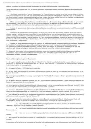 39
ADANI INFRA (INDIA) LIMITED Standalone Financial Statements for period 01/04/2020 to 31/03/2021
expected to influence the economic decisions of users taken on the basis of these Standalone Financial Statements.
As part of an audit in accordance with SAs, we exercise professional judgment and maintain professional skepticism throughout the audit.
We also:
· Identify and assess the risks of material misstatement of the Financial Statements, whether due to fraud or error, design and perform
audit procedures responsive to those risks, and obtain audit evidence that is sufficient and appropriate to provide a basis for our opinion. The
risk of not detecting a material misstatement resulting from fraud is higher than for one resulting from error, as fraud may involve collusion,
forgery, intentional omissions, misrepresentations, or the override of internal control.
· Obtain an understanding of internal financial controls relevant to the audit in order to design audit procedures that are appropriate in
the circumstances. Under section 143(3)(i) of the Act, we are also responsible for expressing our opinion on whether the Company has
adequate internal financial controls system in place and the operating effectiveness of such controls.
· Evaluate the appropriateness of accounting policies used and the reasonableness of accounting estimates and related disclosures made
by management.
· Conclude on the appropriateness of management’s use of the going concern basis of accounting and, based on the audit evidence
obtained, whether a material uncertainty exists related to events or conditions that may cast significant doubt on the Company’s ability to
continue as a going concern. If we conclude that a material uncertainty exists, we are required to draw attention in our auditor’s report to the
related disclosures in the Standalone Financial Statements or, if such disclosures are inadequate, to modify our opinion. Our conclusions are
based on the audit evidence obtained up to the date of our auditor’s report. However, future events or conditions may cause the Company to
cease to continue as a going concern.
· Evaluate the overall presentation, structure and content of the Standalone Financial Statements, including the disclosures, and whether
the Standalone Financial Statements represent the underlying transactions and events in a manner that achieves fair presentation.
We communicate with those charged with governance regarding, among other matters, the planned scope and timing of the audit and
significant audit findings, including any significant deficiencies in internal control that we identify during our audit.
We also provide those charged with governance with a statement that we have complied with relevant ethical requirements regarding
independence, and to communicate with them all relationships and other matters that may reasonably be thought to bear on our
independence, and where applicable, related safeguards.
Report on Other Legal and Regulatory Requirements
1. As required by the Companies (Auditor’s Report) Order, 2016 (“the Order”), issued by the Central Government of India in terms of
sub-section (11) of section 143 of the Companies Act, 2013, we give in the “Annexure A” a statement on the matters specified in paragraphs
3 and 4 of the Order, to the extent applicable.
2. As required by Section 143(3) of the Act, we report that:
a) we have sought and obtained all the information and explanations which to the best of our knowledge and belief were necessary for the
purposes of our audit.
b) in our opinion, proper books of account as required by law have been kept by the Company so far as it appears from our examination of
those books.
c) the Balance Sheet, the Statement of Profit and Loss, the Cash Flow Statement and the Statement of Changes in Equity dealt with by this
Report are in agreement with the books of account.
d) in our opinion, the aforesaid Standalone Financial Statements comply with the Accounting Standards specified under Section 133 of the
Act, read with the Companies (Indian Accounting Standards) Rules, 2015, as amended.
e) on the basis of the written representations received from the directors as on 31st March, 2021 taken on record by the Board of Directors,
none of the directors is disqualified as on 31st March, 2021 from being appointed as a director in terms of Section 164 (2) of the Act.
f) with respect to the adequacy of the internal financial controls over financial reporting of the Company and the operating effectiveness of
such controls, refer to our separate Report in “Annexure B”.
g) with respect to the other matters to be included in the Auditor’s Report in accordance with Rule 11 of the Companies (Audit and
Auditors) Rules, 2014, in our opinion and to the best of our information and according to the explanations given to us:
i. the Company has disclosed the impact of pending litigations on its financial position in its Standalone Financial
Statements – Refer Note 38 to the Standalone Financial Statements;
ii. the company did not have any long-term contracts including derivative contracts for which there were any material
foreseeable losses;
iii. there were no amounts which were required to be transferred to the Investor Education and Protection Fund by the
company.
3. With respect to the matters to be included in the Auditor’s Report in accordance with the requirements of section 197(16) of the Act, as
amended:
In our opinion and to the best of our information and according to the explanations given to us, the remuneration paid by the Company to its
 