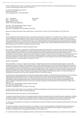 40
ADANI INFRA (INDIA) LIMITED Standalone Financial Statements for period 01/04/2020 to 31/03/2021
directors during the current year is in accordance with the provisions of section 197 of the Act. The remuneration paid to any director is not
in excess of limit laid down under section 197 of the Act.
For, SHAH DHANDHARIA & CO LLP
Chartered Accountants
Firm’s Registration No. 118707W/W100724
Place : Ahmedabad Harshil Shah
Date : 19th May, 2021 Partner
Membership No. 181748
UDIN : 21181748AAAABR7426
Annexure – B to the Independent Auditor’s Report
RE: Adani Infra (India) Limited
(Referred to in paragraph 2 (f) of our Report of even date)
Report on the Internal Financial Controls under Clause i of sub-section 3 of section 143 of the Companies Act 2013 (the Act).
Opinion
We have audited the internal financial controls over financial reporting of the Company as of 31st March, 2021 in conjunction with our audit
of the Standalone Financial Statements of the company for the year ended on that date. In our opinion, the Company has, in all material
respects, an adequate internal financial controls system over financial reporting and such internal financial controls over financial reporting
were operating effectively as at 31st March, 2021, based on the internal control over financial reporting criteria established by the Company
considering the essential components of internal control stated in the Guidance Note on Audit of Internal Financial Controls Over Financial
Reporting issued by the Institute of Chartered Accountants of India.
Management’s Responsibilities for Internal Financial Controls
The Company’s management is responsible for establishing and maintaining internal financial controls based on the internal control over
financial reporting criteria established by the Company considering the essential components of internal control stated in the Guidance Note
on Audit of Internal Financial Controls over Financial Reporting issued by the Institute of Chartered Accountants of India. These
responsibilities include the design, implementation and maintenance of adequate internal financial controls that were operating effectively for
ensuring the orderly and efficient conduct of its business, including adherence to company’s policies, the safeguarding of its assets, the
prevention and detection of frauds and errors, the accuracy and completeness of the accounting records, and the timely preparation of reliable
financial information, as required under the Companies Act, 2013.
Auditors’ Responsibility
Our responsibility is to express an opinion on the Company's internal financial controls over financial reporting based on our audit. We
conducted our audit in accordance with the Guidance Note on Audit of Internal Financial Controls Over Financial Reporting (the Guidance
Note) and the Standards on Auditing, issued by ICAI and deemed to be prescribed under section 143(10) of the Companies Act, 2013, to the
extent applicable to an audit of internal financial controls, both applicable to an audit of Internal Financial Controls and, both issued by the
Institute of Chartered Accountants of India. Those Standards and the Guidance Note require that we comply with ethical requirements and
plan and perform the audit to obtain reasonable assurance about whether adequate internal financial controls over financial reporting was
established and maintained and if such controls operated effectively in all material respects.
Our audit involves performing procedures to obtain audit evidence about the adequacy of the internal financial controls system over financial
reporting and their operating effectiveness. Our audit of internal financial controls over financial reporting included obtaining an
understanding of internal financial controls over financial reporting, assessing the risk that a material weakness exists, and testing and
evaluating the design and operating effectiveness of internal control based on the assessed risk. The procedures selected depend on the
auditor’s judgment, including the assessment of the risks of material misstatement of the Standalone Financial Statements, whether due to
fraud or error.
Annexure – B to the Independent Auditor’s Report (Continue)
RE: Adani Infra (India) Limited
(Referred to in paragraph 2 (f) of our Report of even date)
We believe that the audit evidence we have obtained is sufficient and appropriate to provide a basis for our audit opinion on the Company’s
internal financial controls system over financial reporting.
Meaning of Internal Financial Controls over Financial Reporting
A company's internal financial control over financial reporting is a process designed to provide reasonable assurance regarding the reliability
of financial reporting and the preparation of Standalone Financial Statements for external purposes in accordance with generally accepted
accounting principles. A company's internal financial control over financial reporting includes those policies and procedures that:
(1) pertain to the maintenance of records that, in reasonable detail, accurately and fairly reflect the transactions and dispositions of the assets
of the company;
(2) provide reasonable assurance that transactions are recorded as necessary to permit preparation of Standalone Financial Statements in
accordance with generally accepted accounting principles, and that receipts and expenditures of the company are being made only in
accordance with authorizations of management and directors of the company; and
(3) provide reasonable assurance regarding prevention or timely detection of unauthorized acquisition, use, or disposition of the company's
 