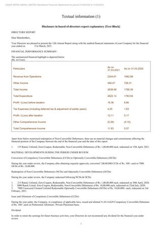 6
ADANI INFRA (INDIA) LIMITED Standalone Financial Statements for period 01/04/2020 to 31/03/2021
Textual information (1)
Disclosure in board of directors report explanatory [Text Block]
DIRECTORS' REPORT
Dear Shareholders,
Your Directors are pleased to present the 12th Annual Report along with the audited financial statements of your Company for the financial
year ended on 31st March, 2021.
FINANCIAL PERFORMANCE SUMMARY:
The summarized financial highlight is depicted below:
(Rs. in Crore)
Particulars
As on
31.03.2021
As on 31.03.2020
Revenue from Operations 2244.01 1062.08
Other Income 394.47 728.31
Total Income 2638.48 1790.39
Total Expenditure 2622.12 1783.59
Profit / (Loss) before taxation 16.36 6.80
Tax Expenses (including deferred tax & adjustment of earlier years) 4.25 1.63
Profit / (Loss) after taxation 12.11 5.17
Other Comprehensive Income (0.28) (0.10)
Total Comprehensive Income 11.83 5.07
Apart from below mentioned redemption of Non-Convertible Debentures, there are no material changes and commitments affecting the
financial position of the Company between the end of the financial year and the date of this report.
1. 135 Rated, Unlisted, Zero-Coupon, Redeemable, Non-Convertible Debentures of Rs. 1,00,00,000 each, redeemed on 15th April, 2021.
MATERIAL DEVELOPMENTS DURING THE PERIOD UNDER REVIEW:
Conversion of Compulsory Convertible Debentures (CCDs) to Optionally Convertible Debentures (OCDs)
During the year under review, the Company after obtaining requisite approvals, converted 7,00,00,000 CCDs of Rs. 100/- each to 7000
OCDs of Rs. 10,00,000.
Redemption of Non-Convertible Debentures (NCDs) and Optionally Convertible Debentures (OCDs)
During the year under review, the Company redeemed following NCDs & OCDs:
1. 215 Rated, Unlisted, Zero-Coupon, Redeemable, Non-Convertible Debentures of Rs. 1,00,00,000 each, redeemed on 30th April, 2020.
2. 3000 Rated, Listed, Zero-Coupon, Redeemable, Non-Convertible Debentures of Rs. 10,00,000 each, redeemed on 22nd July, 2020.
3. 7000 Unsecured Unrated Unlisted Redeemable Optionally Convertible Debentures (OCDs) of Rs. 10,00,000/- each, redeemed on 3rd
February, 2021.
Issue and Allotment of Compulsory Convertible Debentures (CCDs):
During the year under, the Company, in compliance of applicable laws, issued and allotted 51,45,14,629 Compulsory Convertible Debenture
of Rs. 100/- each on Preferential Allotment / Private Placement basis.
Dividend:
In order to retain the earnings for future business activities, your Directors do not recommend any dividend for the financial year under
review.
 