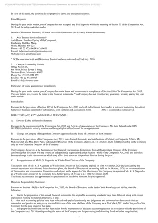 7
ADANI INFRA (INDIA) LIMITED Standalone Financial Statements for period 01/04/2020 to 31/03/2021
In view of the same, the directors do not propose to carry any amounts to reserves.
Fixed Deposits:
During the year under review, your Company has not accepted any fixed deposits within the meaning of Section 73 of the Companies Act,
2013 and the rules made there under.
Details of Debenture Trustee(s) of Non-Convertible Debentures (for Privately Placed Debentures):
1. Axis Trustee Services Limited*
Axis House, Bombay Dyeing Mills Compound,
Pandurang Budhkar Marg,
Worli, Mumbai 400 025
Phone: +91 22 6226 0054/ 6226 0050
E-mail: debenturetrustee@axistrustee.com
Website: www.axistrustee.com
* NCDs associated with said Debenture Trustee has been redeemed on 22nd July, 2020
2. Catalyst Trusteeship Limited
Office No 83-87,
8th Floor, Mittal Tower B Wing,
Nariman Point, Mumbai - 400021
Phone No: +91 22 4922 0555
Fax No: +91 22 4922 0505
Email id: dt@ctltrustee.com
Particulars of loans, guarantees or investments:
During the year under review, your Company has made loans and investments in compliance of Section 186 of the Companies Act, 2013.
The said details are given in the notes to the financial statements. Your Company has not provided any guarantee / security during the year
under review.
Subsidiaries:
Pursuant to the provisions of Section 129 of the Companies Act, 2013 read with rules framed there under, a statement containing the salient
features of financial statement of subsidiaries, joint ventures and associates in Form AOC-1 is annexed as Annexure A.
DIRECTORS AND KEY MANAGERIAL PERSONNEL:
A. Director Liable to Retire by Rotation:
Pursuant to the requirements of the Companies Act, 2013 and Articles of Association of the Company, Mr. Jatin Jalundhwala (DIN:
00137888) is liable to retire by rotation and being eligible offers himself for re-appointment.
B. Change in Category of Independent Directors appointed on the Board of Directors of the Company:
Pursuant to the provisions of the Companies Act, 2013, rules framed thereunder and notifications of Ministry of Corporate Affairs, Mr.
Mukesh Shah and Mrs. Birva Patel, Independent Directors of the Company, shall w.e.f. 1st October, 2020, hold Directorship in the Company
only as Non-Executive Directors of the Company.
The Company, however, at the beginning of the financial year received declarations from all Independent Directors of the Company
confirming that they meet with the criteria of independence as prescribed under Section 149(6) of the Companies Act, 2013 and there has
been no change in the circumstances which may affect their status as independent director during the year.
C. Re-appointment of Mr. K. S. Nagendra as Whole-Time Director of the Company:
The current term of Mr. K. S. Nagendra as Whole-time Director of the Company expired on 10th November, 2020 and considering the
current operational activities and future business plans, the Board of Directors at its meeting held on 1st October, 2020, on recommendation
of Nomination and remuneration Committee and subject to the approval of the Members of the Company, re-appointed Mr. K. S. Nagendra,
as a Whole-time Director of the Company for a further period of 3 years w.e.f. 11th November, 2020.
The Board recommends the appointment/re-appointment of the above Directors for your approval.
Directors Responsibility Statement:
Pursuant to Section 134(5) of the Companies Act, 2013, the Board of Directors, to the best of their knowledge and ability, state the
following:
a. that in the preparation of the annual financial statements, the applicable accounting standards have been followed along with proper
explanation relating to material departures, if any;
b. that such accounting policies have been selected and applied consistently and judgement and estimates have been made that are
reasonable and prudent so as to give a true and fair view of the state of affairs of the Company as at 31st Mach, 2021 and of the profit of the
Company for the year ended on that date;
c. that proper and sufficient care has been taken for the maintenance of adequate accounting records in accordance with the provisions of
the Companies Act, 2013 for safeguarding the assets of the Company and for preventing and detecting fraud and other irregularities;
 