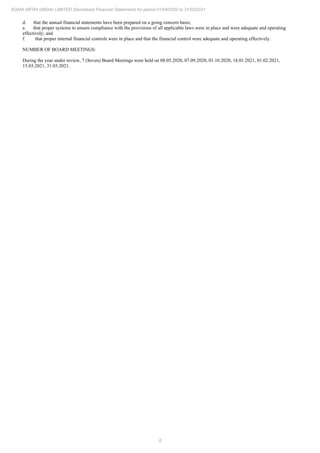 8
ADANI INFRA (INDIA) LIMITED Standalone Financial Statements for period 01/04/2020 to 31/03/2021
d. that the annual financial statements have been prepared on a going concern basis;
e. that proper systems to ensure compliance with the provisions of all applicable laws were in place and were adequate and operating
effectively; and
f. that proper internal financial controls were in place and that the financial control were adequate and operating effectively.
NUMBER OF BOARD MEETINGS:
During the year under review, 7 (Seven) Board Meetings were held on 08.05.2020, 07.09.2020, 01.10.2020, 18.01.2021, 01.02.2021,
15.03.2021, 31.03.2021.
 