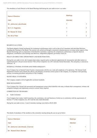 9
ADANI INFRA (INDIA) LIMITED Standalone Financial Statements for period 01/04/2020 to 31/03/2021
The attendance of each Director at the Board Meetings held during the year under review is as under:
Name of Directors
Meetings
Held Attended
Mr. Jatinkumar Jalundhwala 7 7
Mr. K. S. Nagendra 7 7
Mr. Mukesh M. Shah 7 2
Ms. Birva Patel 7 2
BOARD EVALUATION:
The Board adopted a formal mechanism for evaluating its performance and as well as that of its Committees and individual Directors,
including the Chairman of the Board. The exercise was carried out through a structured evaluation process covering various aspects of the
Boards functioning such as composition of the Board & committees, experience & competencies, performance of specific duties &
obligations, contribution at the meetings and otherwise, independent judgment, governance issues etc.
POLICY ON DIRECTORS APPOINTMENT AND REMUNERATION:
During the year under review, the Company had in place requisite policy on directors appointment & remuneration and other matters as
required pursuant to the provisions Section 178(3) of the Companies Act, 2013 and rules framed thereunder. The said policy is annexed as
Annexure - B.
INTERNAL CONTROL SYSTEMS AND THEIR ADEQUACY:
Your Company has an Internal Control System, commensurate with the size, scale and complexity of its operations. The Internal Audit
Department monitors and evaluates the efficacy and adequacy of internal control system in the Company, its compliance with operating
systems, accounting procedures and policies of the Company.
SECRETARIAL STANDARDS:
The Company complies with all applicable secretarial standards.
RISK MANAGEMENT:
Your Company has a formal risk assessment and management system which identifies risk areas, evaluates their consequences, initiates risk
mitigation strategies and implements corrective actions where required.
COMMITTEES OF THE BOARD:
a) Audit Committee:
Your Company has in place Audit Committee, the constitution, role and functions of which are in conformity with the requirements of
Section 177 of the Companies Act, 2013 and the rules made thereunder.
During the year under review, 1 (one) Committee meetings were held on 08.05.2020.
The details of attendance of the members at the committee meeting during the year are given below:
Name of Members Meetings
Held Attended
Mr. Jatinkumar Jalundhwala, Chairman 1 1
Mr. Mukesh Shah, Member 1 1
 