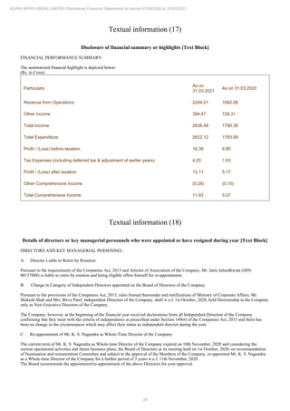 28
ADANI INFRA (INDIA) LIMITED Standalone Financial Statements for period 01/04/2020 to 31/03/2021
Textual information (17)
Disclosure of financial summary or highlights [Text Block]
FINANCIAL PERFORMANCE SUMMARY:
The summarized financial highlight is depicted below:
(Rs. in Crore)
Particulars
As on
31.03.2021
As on 31.03.2020
Revenue from Operations 2244.01 1062.08
Other Income 394.47 728.31
Total Income 2638.48 1790.39
Total Expenditure 2622.12 1783.59
Profit / (Loss) before taxation 16.36 6.80
Tax Expenses (including deferred tax & adjustment of earlier years) 4.25 1.63
Profit / (Loss) after taxation 12.11 5.17
Other Comprehensive Income (0.28) (0.10)
Total Comprehensive Income 11.83 5.07
Textual information (18)
Details of directors or key managerial personnels who were appointed or have resigned during year [Text Block]
DIRECTORS AND KEY MANAGERIAL PERSONNEL:
A. Director Liable to Retire by Rotation:
Pursuant to the requirements of the Companies Act, 2013 and Articles of Association of the Company, Mr. Jatin Jalundhwala (DIN:
00137888) is liable to retire by rotation and being eligible offers himself for re-appointment.
B. Change in Category of Independent Directors appointed on the Board of Directors of the Company:
Pursuant to the provisions of the Companies Act, 2013, rules framed thereunder and notifications of Ministry of Corporate Affairs, Mr.
Mukesh Shah and Mrs. Birva Patel, Independent Directors of the Company, shall w.e.f. 1st October, 2020, hold Directorship in the Company
only as Non-Executive Directors of the Company.
The Company, however, at the beginning of the financial year received declarations from all Independent Directors of the Company
confirming that they meet with the criteria of independence as prescribed under Section 149(6) of the Companies Act, 2013 and there has
been no change in the circumstances which may affect their status as independent director during the year.
C. Re-appointment of Mr. K. S. Nagendra as Whole-Time Director of the Company:
The current term of Mr. K. S. Nagendra as Whole-time Director of the Company expired on 10th November, 2020 and considering the
current operational activities and future business plans, the Board of Directors at its meeting held on 1st October, 2020, on recommendation
of Nomination and remuneration Committee and subject to the approval of the Members of the Company, re-appointed Mr. K. S. Nagendra,
as a Whole-time Director of the Company for a further period of 3 years w.e.f. 11th November, 2020.
The Board recommends the appointment/re-appointment of the above Directors for your approval.
 