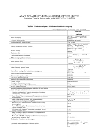 ADANI INFRASTRUCTURE MANAGEMENT SERVICES LIMITED
Standalone Financial Statements for period 09/06/2017 to 31/03/2018
[700300] Disclosure of general information about company
Unless otherwise specified, all monetary values are in INR
09/06/2017
to
31/03/2018
Name of company
ADANI INFRASTRUCTURE
MANAGEMENT SERVICES
LIMITED
Corporate identity number U74999GJ2017PLC097813
Permanent account number of entity AAPCA6798M
Address of registered office of company
Adani House, 56 , Shrimali
Society Navrangpura ,
Ahmedabad Ahmedabad ,
GUJARAT , INDIA - 380009
Type of industry
C o m m e r c i a l a n d
Industrial
Registration date 09/06/2017
Category/sub-category of company
C o m p a n y l i m i t e d
by Shares
Whether company is listed company No
Name of parent entity
A D A N I
P R O P E R T I E S
P R I V A T E
LIMITED
Name of ultimate parent of group
A D A N I
P R O P E R T I E S
P R I V A T E
LIMITED
Date of board meeting when final accounts were approved 02/05/2018
Period covered by financial statements
0 1 / 0 4 / 2 0 1 7 T O
31/03/2018
Date of start of reporting period 09/06/2017
Date of end of reporting period 31/03/2018
Nature of report standalone consolidated Standalone
Content of report Financial Statements
Description of presentation currency INR
Level of rounding used in financial statements Actual
Type of cash flow statement Indirect Method
Whether company is maintaining books of account and other relevant
books and papers in electronic form
Yes
Complete postal address of place of maintenance of computer
servers (storing accounting data)
P l o t n o . B - 7
,Sector-132, N o i d a , (
UP ) - 201301
Name of city of place of maintenance of computer servers (storing
accounting data)
NOIDA
Name of state/ union territory of place of maintenance of
computer servers (storing accounting data)
U T T A R
PRADESH
Pin code of place of maintenance of computer servers (storing
accounting data)
201301
Name of district of place of maintenance of computer servers
(storing accounting data)
NOIDA
ISO country code of place of maintenance of computer servers
(storing accounting data)
91(IN)
Name of country of place of maintenance of computer servers
(storing accounting data)
INDIA
Phone (with STD/ ISD code) of place of maintenance of computer
servers (storing accounting data) 079-25555650
Total number of product or service category 1
Description of principal product or services category
Construction/erection
and maintenance of power,
telecommunication and
t r a n s m i s s i o n
lines
 