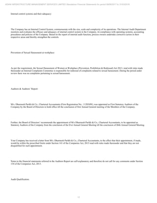 12
ADANI INFRASTRUCTURE MANAGEMENT SERVICES LIMITED Standalone Financial Statements for period 09/06/2017 to 31/03/2018
Internal control systems and their adequacy:
The Company has an Internal Control System, commensurate with the size, scale and complexity of its operations. The Internal Audit Department
monitors and evaluates the efficacy and adequacy of internal control system in the Company, its compliance with operating systems, accounting
procedures and policies of the Company. Based on the report of internal audit function, process owners undertake corrective action in their
respective areas and thereby strengthen the controls.
Prevention of Sexual Harassment at workplace:
As per the requirement, the Sexual Harassment of Women at Workplace (Prevention, Prohibition & Redressal) Act 2013, read with rules made
thereunder an Internal Complaints Committee is responsible for redressal of complaints related to sexual harassment. During the period under
review there was no complaints pertaining to sexual harassment.
Auditors & Auditors’ Report:
M/s. Dharmesh Parikh & Co., Chartered Accountants (Firm Registration No.: 112054W), was appointed as First Statutory Auditors of the
Company by the Board of Directors to hold office till the conclusion of first Annual General meeting of the Members of the Company.
Further, the Board of Directors’ recommends the appointment of M/s Dharmesh Parikh & Co., Chartered Accountants, to be appointed as
Statutory Auditors of the Company from the conclusion of the 01st Annual General Meeting till the conclusion of 06th Annual General Meeting.
Your Company has received a letter from M/s. Dharmesh Parikh & Co., Chartered Accountants, to the effect that their appointment, if made,
would be within the prescribed limits under Section 141 of the Companies Act, 2013 read with rules made thereunder and that they are not
disqualified for such appointment.
Notes to the financial statements referred in the Auditors Report are self-explanatory and therefore do not call for any comments under Section
134 of the Companies Act, 2013.
Audit Qualification:
 