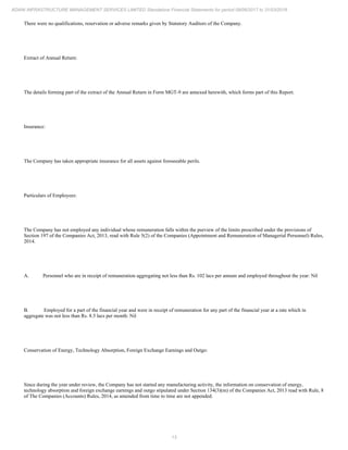 13
ADANI INFRASTRUCTURE MANAGEMENT SERVICES LIMITED Standalone Financial Statements for period 09/06/2017 to 31/03/2018
There were no qualifications, reservation or adverse remarks given by Statutory Auditors of the Company.
Extract of Annual Return:
The details forming part of the extract of the Annual Return in Form MGT-9 are annexed herewith, which forms part of this Report.
Insurance:
The Company has taken appropriate insurance for all assets against foreseeable perils.
Particulars of Employees:
The Company has not employed any individual whose remuneration falls within the purview of the limits prescribed under the provisions of
Section 197 of the Companies Act, 2013, read with Rule 5(2) of the Companies (Appointment and Remuneration of Managerial Personnel) Rules,
2014.
A. Personnel who are in receipt of remuneration aggregating not less than Rs. 102 lacs per annum and employed throughout the year: Nil
B. Employed for a part of the financial year and were in receipt of remuneration for any part of the financial year at a rate which in
aggregate was not less than Rs. 8.5 lacs per month: Nil
Conservation of Energy, Technology Absorption, Foreign Exchange Earnings and Outgo:
Since during the year under review, the Company has not started any manufacturing activity, the information on conservation of energy,
technology absorption and foreign exchange earnings and outgo stipulated under Section 134(3)(m) of the Companies Act, 2013 read with Rule, 8
of The Companies (Accounts) Rules, 2014, as amended from time to time are not appended.
 