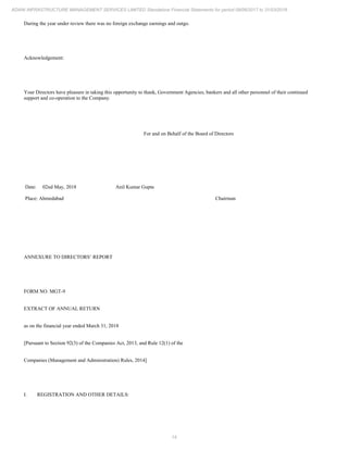 14
ADANI INFRASTRUCTURE MANAGEMENT SERVICES LIMITED Standalone Financial Statements for period 09/06/2017 to 31/03/2018
During the year under review there was no foreign exchange earnings and outgo.
Acknowledgement:
Your Directors have pleasure in taking this opportunity to thank, Government Agencies, bankers and all other personnel of their continued
support and co-operation to the Company.
For and on Behalf of the Board of Directors
Date: 02nd May, 2018
Place: Ahmedabad
Anil Kumar Gupta
Chairman
ANNEXURE TO DIRECTORS’ REPORT
FORM NO. MGT-9
EXTRACT OF ANNUAL RETURN
as on the financial year ended March 31, 2018
[Pursuant to Section 92(3) of the Companies Act, 2013, and Rule 12(1) of the
Companies (Management and Administration) Rules, 2014]
I. REGISTRATION AND OTHER DETAILS:
 