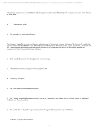 25
ADANI INFRASTRUCTURE MANAGEMENT SERVICES LIMITED Standalone Financial Statements for period 09/06/2017 to 31/03/2018
Information as required under Section 134(3)(m) of the Companies Act, 2013 read with Rule 8(3) of the Companies (Accounts) Rules, 2014 are
set out as under:
A. Conservation of energy:
a) The steps taken for conservation of energy:
The Company is engaged in the business of Operation and maintenance of Transmission Lines and Substation of the Company. It is not having
any asset and providing the O&M Services to different Transmission Companies in Haryana, Rajasthan, Gujarat, Maharashtra, Chhattisgarh and
MP. The Company has deployed the best skilled talented Manpower on its roll and taken their service for excellency in operation and
maintenance Service of transmission Lines and Substation
b) Steps taken by the company for utilizing alternate sources of energy:
c) The capital investment on energy conservation equipment: NIL
B. Technology Absorption:
a) The efforts made towards technology absorption:
a) The Company has used the Drone for detection of Fault in our Transmission Lines and also used the Hot Line washing for Washing of
Insulator in Line Transmission Line.
b) The benefits derived like product improvement, cost reduction, product development or import substitution:
· Reduction of specific oil consumption
 