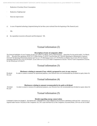 26
ADANI INFRASTRUCTURE MANAGEMENT SERVICES LIMITED Standalone Financial Statements for period 09/06/2017 to 31/03/2018
· Reduction of Auxiliary Power Consumption
· Reduction of lighting load
· Heat-rate improvement
c) in case of imported technology (imported during the last three years reckoned from the beginning of the financial year):
· NIL
d) the expenditure incurred on Research and Development: NIL
Textual information (2)
Description of state of companies affair
The financial highlights of your Company for the year ended 31st March, 2018 is depicted below: Particulars For the period ended 31st March,
2018 Revenue from operations 49,49,79,573 Other Income 27,28,923 Total Revenue 49,77,08,496 Operating & Administrative Expenses
43,65,28,736 Operating Profit before Interest and Tax 6,11,79,760 Finance Costs 1,47,178 Profit/(Loss) Before Tax 6,10,32,582 Tax Expense
(Including Deferred Tax) 1,85,10,359 Profit / (Loss) After tax 4,25,22,223 Other Comprehensive Income 7,04,452 Total Comprehensive Income
for the Period/year 4,32,26,675
Textual information (3)
Disclosure relating to amounts if any which is proposed to carry to any reserves
Dividend: In order to conserve resources for operational purposes, your Directors have not recommended any dividend on equity shares for
the year.
Textual information (4)
Disclosures relating to amount recommended to be paid as dividend
Dividend: In order to conserve resources for operational purposes, your Directors have not recommended any dividend on equity shares for
the year.
Textual information (5)
Details regarding energy conservation
CONSERVATION OF ENERGY, TECHNOLOGY ABSORPTION AND FOREIGN EXCHANGE EARNINGS AND OUTGO Information as
required under Section 134(3)(m) of the Companies Act, 2013 read with Rule 8(3) of the Companies (Accounts) Rules, 2014 are set out as under:
 