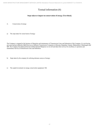 27
ADANI INFRASTRUCTURE MANAGEMENT SERVICES LIMITED Standalone Financial Statements for period 09/06/2017 to 31/03/2018
Textual information (6)
Steps taken or impact on conservation of energy [Text block]
A. Conservation of energy:
a) The steps taken for conservation of energy:
The Company is engaged in the business of Operation and maintenance of Transmission Lines and Substation of the Company. It is not having
any asset and providing the O&M Services to different Transmission Companies in Haryana, Rajasthan, Gujarat, Maharashtra, Chhattisgarh and
MP. The Company has deployed the best skilled talented Manpower on its roll and taken their service for excellency in operation and
maintenance Service of transmission Lines and Substation
b) Steps taken by the company for utilizing alternate sources of energy:
c) The capital investment on energy conservation equipment: NIL
 