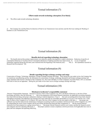 28
ADANI INFRASTRUCTURE MANAGEMENT SERVICES LIMITED Standalone Financial Statements for period 09/06/2017 to 31/03/2018
Textual information (7)
Efforts made towards technology absorption [Text block]
a) The efforts made towards technology absorption:
a) The Company has used the Drone for detection of Fault in our Transmission Lines and also used the Hot Line washing for Washing of
Insulator in Line Transmission Line.
Textual information (8)
Benefits derived regarding technology absorption
a) The benefits derived like product improvement, cost reduction, product development or import substitution: Reduction of specific oil
consumption Reduction of Auxiliary Power Consumption Reduction of lighting load Heat-rate improvement b) in case of imported
technology (imported during the last three years reckoned from the beginning of the financial year): · NIL c) the expenditure incurred on
Research and Development: NIL
Textual information (9)
Details regarding foreign exchange earnings and outgo
Conservation of Energy, Technology Absorption, Foreign Exchange Earnings and Outgo: Since during the year under review, the Company has
not started any manufacturing activity, the information on conservation of energy, technology absorption and foreign exchange earnings and
outgo stipulated under Section 134(3)(m) of the Companies Act, 2013 read with Rule, 8 of The Companies (Accounts) Rules, 2014, as amended
from time to time are not appended. During the year under review there was no foreign exchange earnings and outgo.
Textual information (10)
Disclosures in director’s responsibility statement
Directors’ Responsibility Statement: Pursuant to Section 134(5) of the Companies Act, 2013, the Board of Directors, to the best of their
knowledge and ability, state the following: a. that in the preparation of the annual financial statements, the applicable accounting standards
have been followed along with proper explanation relating to material departures, if any; b. that such accounting policies have been selected
and applied consistently and judgement and estimates have been made that are reasonable and prudent so as to give a true and fair view of the
state of affairs of the Company as at 31st March, 2018 and of the loss of the Company for the year ended on that date; c. that proper and
sufficient care has been taken for the maintenance of adequate accounting records in accordance with the provisions of the Companies Act, 2013
for safeguarding the assets of the Company and for preventing and detecting fraud and other irregularities; d. that the annual financial
statements have been prepared on a going concern basis; e. that proper internal financial controls were in place and that the financial control
were adequate and were operating effectively; f. that proper systems to ensure compliance with the provisions of all applicable laws were in
place and were adequate and operating effectively.
 