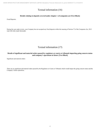 42
ADANI INFRASTRUCTURE MANAGEMENT SERVICES LIMITED Standalone Financial Statements for period 09/06/2017 to 31/03/2018
Textual information (16)
Details relating to deposits covered under chapter v of companies act [Text Block]
Fixed Deposits:
During the year under review, your Company has not accepted any fixed deposits within the meaning of Section 73 of the Companies Act, 2013
read with rules made thereunder.
Textual information (17)
Details of significant and material orders passed by regulators or courts or tribunals impacting going concern status
and company’s operations in future [Text Block]
Significant and material orders:
There are no significant and material orders passed by the Regulators or Courts or Tribunals which would impact the going concern status and the
Company’s future operations.
 