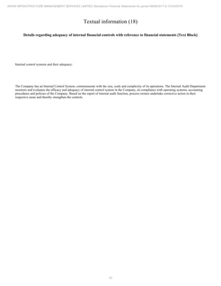 43
ADANI INFRASTRUCTURE MANAGEMENT SERVICES LIMITED Standalone Financial Statements for period 09/06/2017 to 31/03/2018
Textual information (18)
Details regarding adequacy of internal financial controls with reference to financial statements [Text Block]
Internal control systems and their adequacy:
The Company has an Internal Control System, commensurate with the size, scale and complexity of its operations. The Internal Audit Department
monitors and evaluates the efficacy and adequacy of internal control system in the Company, its compliance with operating systems, accounting
procedures and policies of the Company. Based on the report of internal audit function, process owners undertake corrective action in their
respective areas and thereby strengthen the controls.
 