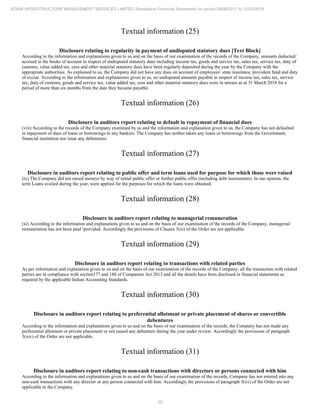 50
ADANI INFRASTRUCTURE MANAGEMENT SERVICES LIMITED Standalone Financial Statements for period 09/06/2017 to 31/03/2018
Textual information (25)
Disclosure relating to regularity in payment of undisputed statutory dues [Text Block]
According to the information and explanations given to us and on the basis of our examination of the records of the Company, amounts deducted/
accrued in the books of account in respect of undisputed statutory dues including income tax, goods and service tax, sales tax, service tax, duty of
customs, value added tax, cess and other material statutory dues have been regularly deposited during the year by the Company with the
appropriate authorities. As explained to us, the Company did not have any dues on account of employees’ state insurance, provident fund and duty
of excise. According to the information and explanations given to us, no undisputed amounts payable in respect of income tax, sales tax, service
tax, duty of customs, goods and service tax, value added tax, cess and other material statutory dues were in arrears as at 31 March 2018 for a
period of more than six months from the date they became payable.
Textual information (26)
Disclosure in auditors report relating to default in repayment of financial dues
(viii) According to the records of the Company examined by us and the information and explanation given to us, the Company has not defaulted
in repayment of dues of loans or borrowings to any bankers. The Company has neither taken any loans or borrowings from the Government,
financial institution nor issue any debentures.
Textual information (27)
Disclosure in auditors report relating to public offer and term loans used for purpose for which those were raised
(ix) The Company did not raised moneys by way of initial public offer or further public offer (including debt instruments). In our opinion, the
term Loans availed during the year, were applied for the purposes for which the loans were obtained.
Textual information (28)
Disclosure in auditors report relating to managerial remuneration
(xi) According to the information and explanations given to us and on the basis of our examination of the records of the Company, managerial
remuneration has not been paid /provided. Accordingly the provisions of Clauses 3(xi) of the Order are not applicable.
Textual information (29)
Disclosure in auditors report relating to transactions with related parties
As per information and explanation given to us and on the basis of our examination of the records of the Company, all the transaction with related
parties are in compliance with section177 and 188 of Companies Act 2013 and all the details have been disclosed in financial statements as
required by the applicable Indian Accounting Standards.
Textual information (30)
Disclosure in auditors report relating to preferential allotment or private placement of shares or convertible
debentures
According to the information and explanations given to us and on the basis of our examination of the records, the Company has not made any
preferential allotment or private placement or not issued any debenture during the year under review. Accordingly the provisions of paragraph
3(xiv) of the Order are not applicable.
Textual information (31)
Disclosure in auditors report relating to non-cash transactions with directors or persons connected with him
According to the information and explanations given to us and on the basis of our examination of the records, Company has not entered into any
non-cash transactions with any director or any person connected with him. Accordingly the provisions of paragraph 3(xv) of the Order are not
applicable to the Company.
 
