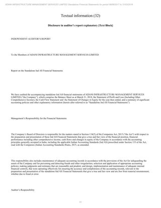 51
ADANI INFRASTRUCTURE MANAGEMENT SERVICES LIMITED Standalone Financial Statements for period 09/06/2017 to 31/03/2018
Textual information (32)
Disclosure in auditor’s report explanatory [Text Block]
INDEPENDENT AUDITOR’S REPORT
To the Members of ADANI INFRASTRUCTURE MANAGEMENT SERVICES LIMITED
Report on the Standalone Ind AS Financial Statements
We have audited the accompanying standalone Ind AS financial statements of ADANI INFRASTRUCTURE MANAGEMENT SERVICES
LIMITED (“the Company”), which comprise the Balance Sheet as at March 31, 2018, the Statement of Profit and Loss (Including Other
Comprehensive Income), the Cash Flow Statement and the Statement of Changes in Equity for the year then ended, and a summary of significant
accounting policies and other explanatory information (herein after referred to as “Standalone Ind AS Financial Statements”).
Management’s Responsibility for the Financial Statements
The Company’s Board of Directors is responsible for the matters stated in Section 134(5) of the Companies Act, 2013 (“the Act”) with respect to
the preparation and presentation of these Ind AS Financial Statements that give a true and fair view of the financial position, financial
performance including other comprehensive income, cash flows and changes in equity of the Company in accordance with the accounting
principles generally accepted in India, including the applicable Indian Accounting Standards (Ind AS) prescribed under Section 133 of the Act,
read with the Companies (Indian Accounting Standards) Rules, 2015, as amended.
This responsibility also includes maintenance of adequate accounting records in accordance with the provisions of the Act for safeguarding the
assets of the Company and for preventing and detecting frauds and other irregularities; selection and application of appropriate accounting
policies; making judgments and estimates that are reasonable and prudent; and design, implementation and maintenance of adequate internal
financial controls, that were operating effectively for ensuring the accuracy and completeness of the accounting records, relevant to the
preparation and presentation of the standalone Ind AS Financial Statements that give a true and fair view and are free from material misstatement,
whether due to fraud or error.
Auditor’s Responsibility
 