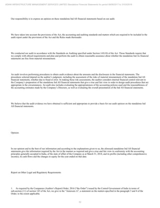 52
ADANI INFRASTRUCTURE MANAGEMENT SERVICES LIMITED Standalone Financial Statements for period 09/06/2017 to 31/03/2018
Our responsibility is to express an opinion on these standalone Ind AS financial statements based on our audit.
We have taken into account the provisions of the Act, the accounting and auditing standards and matters which are required to be included in the
audit report under the provisions of the Act and the Rules made thereunder.
We conducted our audit in accordance with the Standards on Auditing specified under Section 143(10) of the Act. Those Standards require that
we comply with ethical requirements and plan and perform the audit to obtain reasonable assurance about whether the standalone Ind As financial
statements are free from material misstatement.
An audit involves performing procedures to obtain audit evidence about the amounts and the disclosures in the financial statements. The
procedures selected depend on the auditor’s judgment, including the assessment of the risks of material misstatement of the standalone Ind AS
financial statements, whether due to fraud or error. In making those risk assessments, the auditor considers internal financial control relevant to
the Company’s preparation of the standalone Ind AS financial statements that give a true and fair view in order to design audit procedures that are
appropriate in the circumstances. An audit also includes evaluating the appropriateness of the accounting policies used and the reasonableness of
the accounting estimates made by the Company’s Directors, as well as evaluating the overall presentation of the Ind AS financial statements.
We believe that the audit evidence we have obtained is sufficient and appropriate to provide a basis for our audit opinion on the standalone Ind
AS financial statements.
Opinion
In our opinion and to the best of our information and according to the explanations given to us, the aforesaid standalone Ind AS financial
statements give the information required by the Act in the manner so required and give a true and fair view in conformity with the accounting
principles generally accepted in India, of the state of affair of the Company as at March 31, 2018, and its profits (including other comprehensive
income), its cash flows and the changes in equity for the year ended on that date.
Report on Other Legal and Regulatory Requirements
1. As required by the Companies (Auditor’s Report) Order, 2016 (“the Order”) issued by the Central Government of India in terms of
sub-section (11) of section 143 of the Act, we give in the “Annexure A”, a statement on the matters specified in the paragraph 3 and 4 of the
Order, to the extent applicable.
 