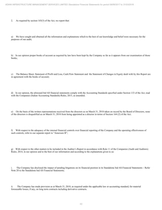 53
ADANI INFRASTRUCTURE MANAGEMENT SERVICES LIMITED Standalone Financial Statements for period 09/06/2017 to 31/03/2018
2. As required by section 143(3) of the Act, we report that:
a) We have sought and obtained all the information and explanations which to the best of our knowledge and belief were necessary for the
purposes of our audit;
b) In our opinion proper books of account as required by law have been kept by the Company so far as it appears from our examination of those
books;
c) The Balance Sheet, Statement of Profit and Loss, Cash Flow Statement and the Statement of Changes in Equity dealt with by this Report are
in agreement with the books of account;
d) In our opinion, the aforesaid Ind AS financial statements comply with the Accounting Standards specified under Section 133 of the Act, read
with the Companies (Indian Accounting Standards) Rules, 2015, as amended;
e) On the basis of the written representations received from the directors as on March 31, 2018 taken on record by the Board of Directors, none
of the directors is disqualified as on March 31, 2018 from being appointed as a director in terms of Section 164 (2) of the Act;
f) With respect to the adequacy of the internal financial controls over financial reporting of the Company and the operating effectiveness of
such controls, refer to our separate report in “Annexure B”;
g) With respect to the other matters to be included in the Auditor’s Report in accordance with Rule 11 of the Companies (Audit and Auditors)
Rules, 2014, in our opinion and to the best of our information and according to the explanations given to us:
i. The Company has disclosed the impact of pending litigations on its financial position in its Standalone Ind AS Financial Statements – Refer
Note 28 to the Standalone Ind AS Financial Statements;
ii. The Company has made provision as at March 31, 2018, as required under the applicable law or accounting standard, for material
foreseeable losses, if any, on long term contracts including derivative contracts.
 