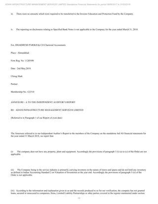 54
ADANI INFRASTRUCTURE MANAGEMENT SERVICES LIMITED Standalone Financial Statements for period 09/06/2017 to 31/03/2018
iii. There were no amounts which were required to be transferred to the Investor Education and Protection Fund by the Company.
iv. The reporting on disclosures relating to Specified Bank Notes is not applicable to the Company for the year ended March 31, 2018.
For, DHARMESH PARIKH & CO.Chartered Accountants
Place : Ahmedabad
Firm Reg. No. 112054W
Date : 2nd May,2018.
Chirag Shah
Partner
Membership No. 122510
ANNEXURE - A TO THE INDEPENDENT AUDITOR’S REPORT
RE: ADANI INFRASTRUCTURE MANAGEMENT SERVICES LIMITED
(Referred to in Paragraph 1 of our Report of even date)
The Annexure referred to in our Independent Auditor’s Report to the members of the Company on the standalone Ind AS financial statements for
the year ended 31 March 2018, we report that:
(i) The company does not have any property, plant and equipment. Accordingly the provisions of paragraph 3 (i) (a) to (c) of the Order are not
applicable.
(ii) The Company being in the service industry is primarily carrying inventory in the nature of stores and spares and do not hold any inventory
as defined in Indian Accounting Standard 2 on Valuation of Inventories at the year end. Accordingly the provisions of paragraph 3 (ii) of the
Order is not applicable.
(iii) According to the information and explanation given to us and the records produced to us for our verification, the company has not granted
loans, secured or unsecured to companies, firms, Limited Liability Partnerships or other parties covered in the register maintained under section
 