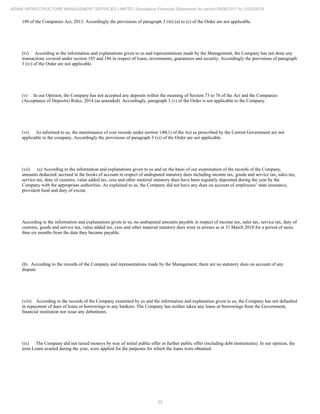 55
ADANI INFRASTRUCTURE MANAGEMENT SERVICES LIMITED Standalone Financial Statements for period 09/06/2017 to 31/03/2018
189 of the Companies Act, 2013. Accordingly the provisions of paragraph 3 (iii) (a) to (c) of the Order are not applicable.
(iv) According to the information and explanations given to us and representations made by the Management, the Company has not done any
transactions covered under section 185 and 186 in respect of loans, investments, guarantees and security. Accordingly the provisions of paragraph
3 (iv) of the Order are not applicable.
(v) In our Opinion, the Company has not accepted any deposits within the meaning of Section 73 to 76 of the Act and the Companies
(Acceptance of Deposits) Rules, 2014 (as amended). Accordingly, paragraph 3 (v) of the Order is not applicable to the Company.
(vi) As informed to us, the maintenance of cost records under section 148(1) of the Act as prescribed by the Central Government are not
applicable to the company. Accordingly the provisions of paragraph 3 (vi) of the Order are not applicable.
(vii) (a) According to the information and explanations given to us and on the basis of our examination of the records of the Company,
amounts deducted/ accrued in the books of account in respect of undisputed statutory dues including income tax, goods and service tax, sales tax,
service tax, duty of customs, value added tax, cess and other material statutory dues have been regularly deposited during the year by the
Company with the appropriate authorities. As explained to us, the Company did not have any dues on account of employees’ state insurance,
provident fund and duty of excise.
According to the information and explanations given to us, no undisputed amounts payable in respect of income tax, sales tax, service tax, duty of
customs, goods and service tax, value added tax, cess and other material statutory dues were in arrears as at 31 March 2018 for a period of more
than six months from the date they became payable.
(b) According to the records of the Company and representations made by the Management, there are no statutory dues on account of any
dispute.
(viii) According to the records of the Company examined by us and the information and explanation given to us, the Company has not defaulted
in repayment of dues of loans or borrowings to any bankers. The Company has neither taken any loans or borrowings from the Government,
financial institution nor issue any debentures.
(ix) The Company did not raised moneys by way of initial public offer or further public offer (including debt instruments). In our opinion, the
term Loans availed during the year, were applied for the purposes for which the loans were obtained.
 