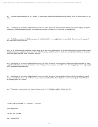56
ADANI INFRASTRUCTURE MANAGEMENT SERVICES LIMITED Standalone Financial Statements for period 09/06/2017 to 31/03/2018
(x) No fraud by the Company or on the Company by its officers or employees have been noticed or reported during the period covered by our
audit.
(xi) According to the information and explanations given to us and on the basis of our examination of the records of the Company, managerial
remuneration has not been paid /provided. Accordingly the provisions of Clauses 3(xi) of the Order are not applicable.
(xii) As the Company is not a Nidhi Company and the Nidhi Rules, 2014 are not applicable to it. Accordingly the provisions of paragraph 3
(xii) of the Order are not applicable.
(xiii) As per information and explanation given to us and on the basis of our examination of the records of the Company, all the transaction with
related parties are in compliance with section177 and 188 of Companies Act 2013 and all the details have been disclosed in financial statements
as required by the applicable Indian Accounting Standards.
(xiv) According to the information and explanations given to us and on the basis of our examination of the records, the Company has not made
any preferential allotment or private placement or not issued any debenture during the year under review. Accordingly the provisions of paragraph
3(xiv) of the Order are not applicable.
(xv) According to the information and explanations given to us and on the basis of our examination of the records, Company has not entered
into any non-cash transactions with any director or any person connected with him. Accordingly the provisions of paragraph 3(xv) of the Order
are not applicable to the Company.
(xvi) The company is not required to be registered under section 45 IA of the Reserve Bank of India Act, 1934.
For, DHARMESH PARIKH & CO.Chartered Accountants
Place : Ahmedabad
Firm Reg. No. 112054W
Date : 2nd May,2018.
 