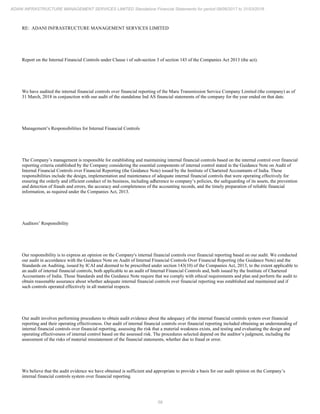 58
ADANI INFRASTRUCTURE MANAGEMENT SERVICES LIMITED Standalone Financial Statements for period 09/06/2017 to 31/03/2018
RE: ADANI INFRASTRUCTURE MANAGEMENT SERVICES LIMITED
Report on the Internal Financial Controls under Clause i of sub-section 3 of section 143 of the Companies Act 2013 (the act).
We have audited the internal financial controls over financial reporting of the Maru Transmission Service Company Limited (the company) as of
31 March, 2018 in conjunction with our audit of the standalone Ind AS financial statements of the company for the year ended on that date.
Management’s Responsibilities for Internal Financial Controls
The Company’s management is responsible for establishing and maintaining internal financial controls based on the internal control over financial
reporting criteria established by the Company considering the essential components of internal control stated in the Guidance Note on Audit of
Internal Financial Controls over Financial Reporting (the Guidance Note) issued by the Institute of Chartered Accountants of India. These
responsibilities include the design, implementation and maintenance of adequate internal financial controls that were operating effectively for
ensuring the orderly and efficient conduct of its business, including adherence to company’s policies, the safeguarding of its assets, the prevention
and detection of frauds and errors, the accuracy and completeness of the accounting records, and the timely preparation of reliable financial
information, as required under the Companies Act, 2013.
Auditors’ Responsibility
Our responsibility is to express an opinion on the Company's internal financial controls over financial reporting based on our audit. We conducted
our audit in accordance with the Guidance Note on Audit of Internal Financial Controls Over Financial Reporting (the Guidance Note) and the
Standards on Auditing, issued by ICAI and deemed to be prescribed under section 143(10) of the Companies Act, 2013, to the extent applicable to
an audit of internal financial controls, both applicable to an audit of Internal Financial Controls and, both issued by the Institute of Chartered
Accountants of India. Those Standards and the Guidance Note require that we comply with ethical requirements and plan and perform the audit to
obtain reasonable assurance about whether adequate internal financial controls over financial reporting was established and maintained and if
such controls operated effectively in all material respects.
Our audit involves performing procedures to obtain audit evidence about the adequacy of the internal financial controls system over financial
reporting and their operating effectiveness. Our audit of internal financial controls over financial reporting included obtaining an understanding of
internal financial controls over financial reporting, assessing the risk that a material weakness exists, and testing and evaluating the design and
operating effectiveness of internal control based on the assessed risk. The procedures selected depend on the auditor’s judgment, including the
assessment of the risks of material misstatement of the financial statements, whether due to fraud or error.
We believe that the audit evidence we have obtained is sufficient and appropriate to provide a basis for our audit opinion on the Company’s
internal financial controls system over financial reporting.
 