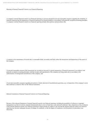 59
ADANI INFRASTRUCTURE MANAGEMENT SERVICES LIMITED Standalone Financial Statements for period 09/06/2017 to 31/03/2018
Meaning of Internal Financial Controls over Financial Reporting
A company's internal financial control over financial reporting is a process designed to provide reasonable assurance regarding the reliability of
financial reporting and the preparation of financial statements for external purposes in accordance with generally accepted accounting principles.
A company's internal financial control over financial reporting includes those policies and procedures that
(1) pertain to the maintenance of records that, in reasonable detail, accurately and fairly reflect the transactions and dispositions of the assets of
the company;
(2) provide reasonable assurance that transactions are recorded as necessary to permit preparation of financial statements in accordance with
generally accepted accounting principles, and that receipts and expenditures of the company are being made only in accordance with
authorizations of management and directors of the company; and
(3) provide reasonable assurance regarding prevention or timely detection of unauthorized acquisition, use, or disposition of the company's assets
that could have a material effect on the financial statements.
Inherent Limitations of Internal Financial Controls over Financial Reporting
Because of the inherent limitations of internal financial controls over financial reporting, including the possibility of collusion or improper
management override of controls, material misstatements due to error or fraud may occur and not be detected. Also, projections of any evaluation
of the internal financial controls over financial reporting to future periods are subject to the risk that the internal financial control over financial
reporting may become inadequate because of changes in conditions, or that the degree of compliance with the policies or procedures may
deteriorate.
 
