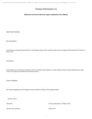 7
ADANI INFRASTRUCTURE MANAGEMENT SERVICES LIMITED Standalone Financial Statements for period 09/06/2017 to 31/03/2018
Textual information (1)
Disclosure in board of directors report explanatory [Text Block]
DIRECTORS' REPORT
Dear Shareholders,
Your Directors are pleased to present the 01st Annual Report along with the audited accounts of your Company for the Financial Year ended 31st
March, 2018.
Incorporation:
Your Company was incorporated on 09th June, 2017 as a wholly owned subsidiary of Adani Properties Private Limited. During the year under
review the Company has commenced commercial activities.
Financial Highlights:
The financial highlights of your Company for the year ended 31st March, 2018 is depicted below:
(Amount in Rs.)
Particulars For the period ended 31st March, 2018
Revenue from operations 49,49,79,573
 