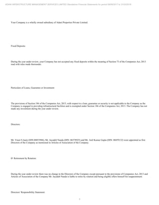 9
ADANI INFRASTRUCTURE MANAGEMENT SERVICES LIMITED Standalone Financial Statements for period 09/06/2017 to 31/03/2018
Your Company is a wholly owned subsidiary of Adani Properties Private Limited.
Fixed Deposits:
During the year under review, your Company has not accepted any fixed deposits within the meaning of Section 73 of the Companies Act, 2013
read with rules made thereunder.
Particulars of Loans, Guarantee or Investment:
The provisions of Section 186 of the Companies Act, 2013, with respect to a loan, guarantee or security is not applicable to the Company as the
Company is engaged in providing infrastructural facilities and is exempted under Section 186 of the Companies Act, 2013. The Company has not
made any investment during the year under review.
Directors:
Mr. Vneet S Jaain (DIN:00053906), Mr. Jayadeb Nanda (DIN: 06578925) and Mr. Anil Kumar Gupta (DIN: 06859132) were appointed as first
Directors of the Company as mentioned in Articles of Association of the Company.
Ø Retirement by Rotation:
During the year under review there was no change in the Directors of the Company except pursuant to the provisions of Companies Act, 2013 and
Articles of Association of the Company Mr. Jayadeb Nanda is liable to retire by rotation and being eligible offers himself for reappointment.
Directors’ Responsibility Statement:
 