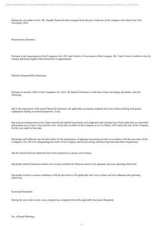 10
ADANI INFRASTRUCTURE MANAGEMENT SERVICES LIMITED Standalone Financial Statements for period 01/04/2018 to 31/03/2019
During the year under review, Mr. Jayadeb Nanda has been resigned from the post of director of the company with effect from 13th
November, 2018.
Retirement by Rotation :
Pursuant to the requirements of the Companies Act, 2013 and Articles of Association of the Company, Mr. Vneet S Jaain is liable to retire by
rotation and being eligible offers himself for re-appointment.
Directors Responsibility Statement:
Pursuant to Section 134(5) of the Companies Act, 2013, the Board of Directors, to the best of their knowledge and ability, state the
following:
that in the preparation of the annual financial statements, the applicable accounting standards have been followed along with proper
explanation relating to material departures, if any;
that such accounting policies have been selected and applied consistently and judgement and estimates have been made that are reasonable
and prudent so as to give a true and fair view of the state of affairs of the Company as at 31st March, 2019 and of the loss of the Company
for the year ended on that date;
that proper and sufficient care has been taken for the maintenance of adequate accounting records in accordance with the provisions of the
Companies Act, 2013 for safeguarding the assets of the Company and for preventing and detecting fraud and other irregularities;
that the annual financial statements have been prepared on a going concern basis;
that proper internal financial controls were in place and that the financial control were adequate and were operating effectively;
that proper systems to ensure compliance with the provisions of all applicable laws were in place and were adequate and operating
effectively.
Secretarial Standards:
During the year under review, your company has complied with all the applicable Secretarial Standards.
No. of Board Meetings:
 