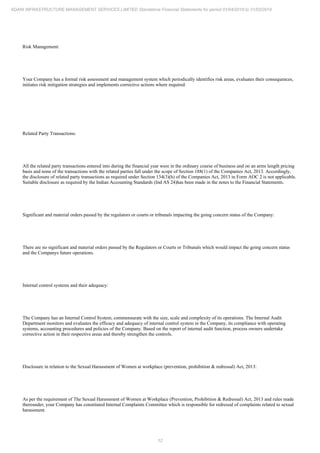 12
ADANI INFRASTRUCTURE MANAGEMENT SERVICES LIMITED Standalone Financial Statements for period 01/04/2018 to 31/03/2019
Risk Management:
Your Company has a formal risk assessment and management system which periodically identifies risk areas, evaluates their consequences,
initiates risk mitigation strategies and implements corrective actions where required.
Related Party Transactions:
All the related party transactions entered into during the financial year were in the ordinary course of business and on an arms length pricing
basis and none of the transactions with the related parties fall under the scope of Section 188(1) of the Companies Act, 2013. Accordingly,
the disclosure of related party transactions as required under Section 134(3)(h) of the Companies Act, 2013 in Form AOC 2 is not applicable.
Suitable disclosure as required by the Indian Accounting Standards (Ind AS 24)has been made in the notes to the Financial Statements.
Significant and material orders passed by the regulators or courts or tribunals impacting the going concern status of the Company:
There are no significant and material orders passed by the Regulators or Courts or Tribunals which would impact the going concern status
and the Companys future operations.
Internal control systems and their adequacy:
The Company has an Internal Control System, commensurate with the size, scale and complexity of its operations. The Internal Audit
Department monitors and evaluates the efficacy and adequacy of internal control system in the Company, its compliance with operating
systems, accounting procedures and policies of the Company. Based on the report of internal audit function, process owners undertake
corrective action in their respective areas and thereby strengthen the controls.
Disclosure in relation to the Sexual Harassment of Women at workplace (prevention, prohibition & redressal) Act, 2013:
As per the requirement of The Sexual Harassment of Women at Workplace (Prevention, Prohibition & Redressal) Act, 2013 and rules made
thereunder, your Company has constituted Internal Complaints Committee which is responsible for redressal of complaints related to sexual
harassment.
 