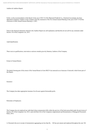 13
ADANI INFRASTRUCTURE MANAGEMENT SERVICES LIMITED Standalone Financial Statements for period 01/04/2018 to 31/03/2019
Auditors & Auditors Report:
Earlier, on the recommendation of the Board, In the year of 2017-18, M/s Dharmesh Parikh & Co., Chartered Accountants, has been
appointed as Statutory Auditors of the Company from the conclusion of the 01st Annual General Meeting in the year of 2017-18 till the
conclusion of 06th Annual General Meeting i.e. 2023.
Notes to the financial statements referred in the Auditors Report are self-explanatory and therefore do not call for any comments under
Section 134 of the Companies Act, 2013.
Audit Qualification:
There were no qualifications, reservation or adverse remarks given by Statutory Auditors of the Company.
Extract of Annual Return:
The details forming part of the extract of the Annual Return in Form MGT-9 are annexed as an Annexure-A herewith, which forms part of
this Report.
Insurance:
The Company has taken appropriate insurance for all assets against foreseeable perils.
Particulars of Employees:
The Company has not employed any individual whose remuneration falls within the purview of the limits prescribed under the provisions of
Section 197 of the Companies Act, 2013, read with Rule 5(2) of the Companies (Appointment and Remuneration of Managerial Personnel)
Rules, 2014.
A. Personnel who are in receipt of remuneration aggregating not less than Rs. 102 lacs per annum and employed throughout the year: Nil
 