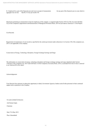 14
ADANI INFRASTRUCTURE MANAGEMENT SERVICES LIMITED Standalone Financial Statements for period 01/04/2018 to 31/03/2019
B. Employed for a part of the financial year and were in receipt of remuneration for any part of the financial year at a rate which in
aggregate was not less than Rs. 8.5 lacs per month: Nil
Disclosures pertaining to remuneration of top ten employees of the company as required under Section 197(12) of the Act read with Rule
5(2) of the Companies (Appointment and Remuneration of Managerial Personnel) Rules, 2014 are provided as Annexure C to this Report.
Cost Records:
Requirement of maintenance of cost records as specified by the central government under subsection (1) of section 148 of the companies act,
2013 is not applicable to the company.
Conservation of Energy, Technology Absorption, Foreign Exchange Earnings and Outgo:
The information on conservation of energy, technology absorption and foreign exchange earnings and outgo stipulated under Section
134(3)(m) of the companies Act, 2013 read with Rule, 8 of the Companies (Accounts) Rules, 2014, as amended from time to time is annexed
as an Annexure-B to this report.
Acknowledgement:
Your Directors have pleasure in taking this opportunity to thank, Government Agencies, bankers and all other personnel of their continued
support and co-operation to the Company.
For and on behalf of directors
Anil Kumar Gupta
Chairman
Date 27 th May 2019
Place Ahmedabad
 