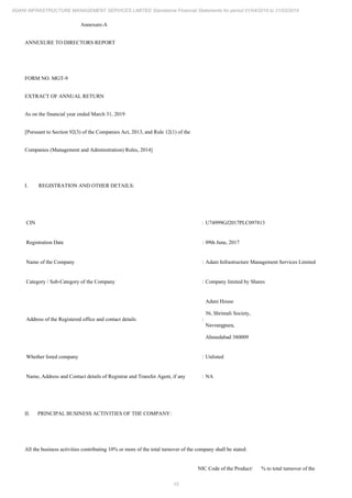 15
ADANI INFRASTRUCTURE MANAGEMENT SERVICES LIMITED Standalone Financial Statements for period 01/04/2018 to 31/03/2019
Annexure-A
ANNEXURE TO DIRECTORS REPORT
FORM NO. MGT-9
EXTRACT OF ANNUAL RETURN
As on the financial year ended March 31, 2019
[Pursuant to Section 92(3) of the Companies Act, 2013, and Rule 12(1) of the
Companies (Management and Administration) Rules, 2014]
I. REGISTRATION AND OTHER DETAILS:
CIN : U74999GJ2017PLC097813
Registration Date : 09th June, 2017
Name of the Company : Adani Infrastructure Management Services Limited
Category / Sub-Category of the Company : Company limited by Shares
Address of the Registered office and contact details :
Adani House
56, Shrimali Society,
Navrangpura,
Ahmedabad 380009
Whether listed company : Unlisted
Name, Address and Contact details of Registrar and Transfer Agent, if any : NA
II. PRINCIPAL BUSINESS ACTIVITIES OF THE COMPANY:
All the business activities contributing 10% or more of the total turnover of the company shall be stated:
NIC Code of the Product/ % to total turnover of the
 