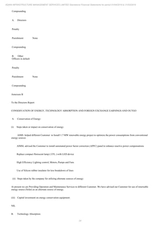 24
ADANI INFRASTRUCTURE MANAGEMENT SERVICES LIMITED Standalone Financial Statements for period 01/04/2018 to 31/03/2019
Compounding
A. Directors
Penalty
Punishment None
Compounding
B. Other
Officers in default
Penalty
Punishment None
Compounding
Annexure B
To the Directors Report
CONSERVATION OF ENERGY, TECHNOLOGY ABSORPTION AND FOREIGN EXCHANGE EARNINGS AND OUTGO
A. Conservation of Energy:
(i) Steps taken or impact on conservation of energy:
AIMS helped different Customer to Install 1.7 MW renewable energy project to optimize the power consumptions from conventional
energy sources
AIMSL advised the Customer to install automated power factor correction (APFC) panel to enhance reactive power compensations
Replace compact florescent lamp ( CFL ) with LED device
High Efficiency Lighting control, Motors, Pumps and Fans
Use of Silicon rubber insulator for less breakdown of lines
(ii) Steps taken by the company for utilizing alternate sources of energy:
At present we are Providing Operation and Maintenance Services to different Customer. We have advised our Customer for use of renewable
energy source (Solar) as an alternate source of energy.
(iii) Capital investment on energy conservation equipment:
NIL
B. Technology Absorption:
 