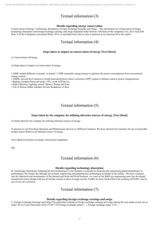 27
ADANI INFRASTRUCTURE MANAGEMENT SERVICES LIMITED Standalone Financial Statements for period 01/04/2018 to 31/03/2019
Textual information (3)
Details regarding energy conservation
Conservation of Energy, Technology Absorption, Foreign Exchange Earnings and Outgo: The information on conservation of energy,
technology absorption and foreign exchange earnings and outgo stipulated under Section 134(3)(m) of the companies Act, 2013 read with
Rule, 8 of the Companies (Accounts) Rules, 2014, as amended from time to time is annexed as an Annexure-B to this report.
Textual information (4)
Steps taken or impact on conservation of energy [Text block]
A. Conservation of Energy:
(i) Steps taken or impact on conservation of energy:
• AIMS helped different Customer to Install 1.7 MW renewable energy project to optimize the power consumptions from conventional
energy sources
• AIMSL advised the Customer to install automated power factor correction (APFC) panel to enhance reactive power compensations
• Replace compact florescent lamp ( CFL ) with LED device
• High Efficiency Lighting control, Motors, Pumps and Fans
• Use of Silicon rubber insulator for less breakdown of lines
Textual information (5)
Steps taken by the company for utilising alternate sources of energy [Text block]
(ii) Steps taken by the company for utilizing alternate sources of energy:
At present we are Providing Operation and Maintenance Services to different Customer. We have advised our Customer for use of renewable
energy source (Solar) as an alternate source of energy.
(iii) Capital investment on energy conservation equipment:
NIL
Textual information (6)
Details regarding technology absorption
B. Technology Absorption:Adopting the best technologies in our business is essential in ensuring and maintaining global benchmarks in
performance. We ensure this through our in house engineering and adopting best technologies available in the market. We have ventured
into the Operation and maintenance of the thermal and Solar and Wind business .As a part of the R&D our engineering team has developed
transmission tower design with use of circular section in place of angle section. Further we have Started Hot Line washing of HVDC Line by
use of our own resources.
Textual information (7)
Details regarding foreign exchange earnings and outgo
C. Foreign Exchange Earnings and Outgo:The particulars relating to foreign exchange earnings and outgo during the year under review are as
under: Rs in Crores Particulars 2018-19 2017-18 Foreign exchange earned -- -- Foreign exchange outgo 0.23 --
 