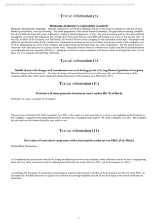 28
ADANI INFRASTRUCTURE MANAGEMENT SERVICES LIMITED Standalone Financial Statements for period 01/04/2018 to 31/03/2019
Textual information (8)
Disclosures in director’s responsibility statement
Directors’ Responsibility Statement: Pursuant to Section 134(5) of the Companies Act, 2013, the Board of Directors, to the best of their
knowledge and ability, state the following: that in the preparation of the annual financial statements, the applicable accounting standards
have been followed along with proper explanation relating to material departures, if any; that such accounting policies have been selected
and applied consistently and judgement and estimates have been made that are reasonable and prudent so as to give a true and fair view of
the state of affairs of the Company as at 31st March, 2019 and of the loss of the Company for the year ended on that date; that proper and
sufficient care has been taken for the maintenance of adequate accounting records in accordance with the provisions of the Companies Act,
2013 for safeguarding the assets of the Company and for preventing and detecting fraud and other irregularities; that the annual financial
statements have been prepared on a going concern basis; that proper internal financial controls were in place and that the financial control
were adequate and were operating effectively; that proper systems to ensure compliance with the provisions of all applicable laws were in
place and were adequate and operating effectively.
Textual information (9)
Details of material changes and commitment occurred during period affecting financial position of company
Material changes and commitments: No material changes and commitments have occurred between the end of financial year of the
company and the date of this report affecting the financial position of the company as at 31st March, 2019.
Textual information (10)
Particulars of loans guarantee investment under section 186 [Text Block]
Particulars of Loans, Guarantee or Investment:
The provisions of Section 186 of the Companies Act, 2013, with respect to a loan, guarantee or security is not applicable to the Company as
the Company is engaged in providing infrastructural facilities and is exempted under Section 186 of the Companies Act, 2013. The Company
has not made any investment during the year under review.
Textual information (11)
Particulars of contracts/arrangements with related parties under section 188(1) [Text Block]
Related Party Transactions:
All the related party transactions entered into during the financial year were in the ordinary course of business and on an arm’s length pricing
basis and none of the transactions with the related parties fall under the scope of Section 188(1) of the Companies Act, 2013.
Accordingly, the disclosure of related party transactions as required under Section 134(3)(h) of the Companies Act, 2013 in Form AOC 2 is
not applicable. Suitable disclosure as required by the Indian Accounting Standards (Ind AS 24)has been made in the notes to the Financial
Statements.
 
