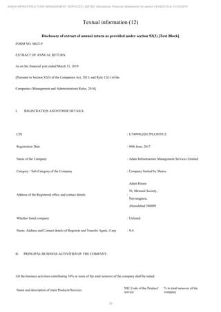 29
ADANI INFRASTRUCTURE MANAGEMENT SERVICES LIMITED Standalone Financial Statements for period 01/04/2018 to 31/03/2019
Textual information (12)
Disclosure of extract of annual return as provided under section 92(3) [Text Block]
FORM NO. MGT-9
EXTRACT OF ANNUAL RETURN
As on the financial year ended March 31, 2019
[Pursuant to Section 92(3) of the Companies Act, 2013, and Rule 12(1) of the
Companies (Management and Administration) Rules, 2014]
I. REGISTRATION AND OTHER DETAILS:
CIN : U74999GJ2017PLC097813
Registration Date : 09th June, 2017
Name of the Company : Adani Infrastructure Management Services Limited
Category / Sub-Category of the Company : Company limited by Shares
Address of the Registered office and contact details :
Adani House
56, Shrimali Society,
Navrangpura,
Ahmedabad 380009
Whether listed company : Unlisted
Name, Address and Contact details of Registrar and Transfer Agent, if any : NA
II. PRINCIPAL BUSINESS ACTIVITIES OF THE COMPANY:
All the business activities contributing 10% or more of the total turnover of the company shall be stated:
Name and description of main Products/Services
NIC Code of the Product/
service
% to total turnover of the
company
 