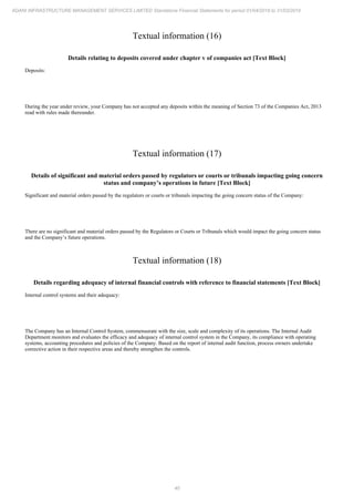40
ADANI INFRASTRUCTURE MANAGEMENT SERVICES LIMITED Standalone Financial Statements for period 01/04/2018 to 31/03/2019
Textual information (16)
Details relating to deposits covered under chapter v of companies act [Text Block]
Deposits:
During the year under review, your Company has not accepted any deposits within the meaning of Section 73 of the Companies Act, 2013
read with rules made thereunder.
Textual information (17)
Details of significant and material orders passed by regulators or courts or tribunals impacting going concern
status and company’s operations in future [Text Block]
Significant and material orders passed by the regulators or courts or tribunals impacting the going concern status of the Company:
There are no significant and material orders passed by the Regulators or Courts or Tribunals which would impact the going concern status
and the Company’s future operations.
Textual information (18)
Details regarding adequacy of internal financial controls with reference to financial statements [Text Block]
Internal control systems and their adequacy:
The Company has an Internal Control System, commensurate with the size, scale and complexity of its operations. The Internal Audit
Department monitors and evaluates the efficacy and adequacy of internal control system in the Company, its compliance with operating
systems, accounting procedures and policies of the Company. Based on the report of internal audit function, process owners undertake
corrective action in their respective areas and thereby strengthen the controls.
 