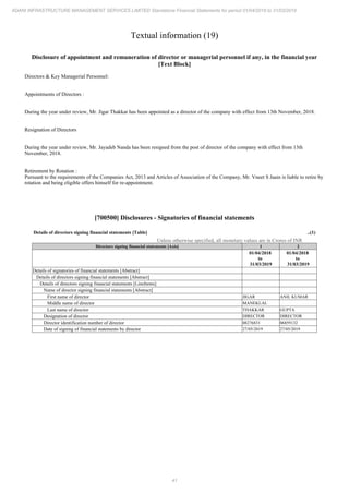 41
ADANI INFRASTRUCTURE MANAGEMENT SERVICES LIMITED Standalone Financial Statements for period 01/04/2018 to 31/03/2019
Textual information (19)
Disclosure of appointment and remuneration of director or managerial personnel if any, in the financial year
[Text Block]
Directors & Key Managerial Personnel:
Appointments of Directors :
During the year under review, Mr. Jigar Thakkar has been appointed as a director of the company with effect from 13th November, 2018.
Resignation of Directors
During the year under review, Mr. Jayadeb Nanda has been resigned from the post of director of the company with effect from 13th
November, 2018.
Retirement by Rotation :
Pursuant to the requirements of the Companies Act, 2013 and Articles of Association of the Company, Mr. Vneet S Jaain is liable to retire by
rotation and being eligible offers himself for re-appointment.
[700500] Disclosures - Signatories of financial statements
Details of directors signing financial statements [Table] ..(1)
Unless otherwise specified, all monetary values are in Crores of INR
Directors signing financial statements [Axis] 1 2
01/04/2018
to
31/03/2019
01/04/2018
to
31/03/2019
Details of signatories of financial statements [Abstract]
Details of directors signing financial statements [Abstract]
Details of directors signing financial statements [LineItems]
Name of director signing financial statements [Abstract]
First name of director JIGAR ANIL KUMAR
Middle name of director MANEKLAL
Last name of director THAKKAR GUPTA
Designation of director DIRECTOR DIRECTOR
Director identification number of director 08276831 06859132
Date of signing of financial statements by director 27/05/2019 27/05/2019
 