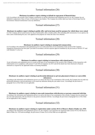 45
ADANI INFRASTRUCTURE MANAGEMENT SERVICES LIMITED Standalone Financial Statements for period 01/04/2018 to 31/03/2019
Textual information (26)
Disclosure in auditors report relating to default in repayment of financial dues
(viii) According to the records of the Company examined by us and the information and explanation given to us, the Company has not
defaulted in repayment of dues of loans or borrowings to any bankers. The Company has neither taken any loans or borrowings from the
Government, financial institutionnor issue any debentures.
Textual information (27)
Disclosure in auditors report relating to public offer and term loans used for purpose for which those were raised
(ix) The Company did not raised moneys by way of initial public offer or further public offer (including debt instruments). In our opinion, the
term Loans availed during the year, were applied for the purposes for which the loans were obtained.
Textual information (28)
Disclosure in auditors report relating to managerial remuneration
(xi) According to the information and explanations given to us and on the basis of our examination of the records of the Company,
managerial remuneration has been paid / provided in accordance with the requisite approval mandated by the provisions of Section 197 read
with Schedule V to the Act.
Textual information (29)
Disclosure in auditors report relating to transactions with related parties
As per information and explanation given to us and on the basis of our examination of the records of the Company, all the transaction with
related parties are in compliance with section177 and 188 of Companies Act 2013 and all the details have been disclosed in financial
statements as required by the applicable Indian Accounting Standards.
Textual information (30)
Disclosure in auditors report relating to preferential allotment or private placement of shares or convertible
debentures
According to the information and explanations given to us and on the basis of our examination of the records, the Company has not made any
preferential allotment or private placement or not issued any debenture during the year under review. Accordingly the provisions of
paragraph 3(xiv) of the Order are not applicable.
Textual information (31)
Disclosure in auditors report relating to non-cash transactions with directors or persons connected with him
According to the information and explanations given to us and on the basis of our examination of the records, Company has not entered into
any non-cash transactions with any director or any person connected with him. Accordingly the provisions of paragraph 3(xv) of the Order
are not applicable to the Company.
Textual information (32)
Disclosure in auditors report relating to registration under section 45-IA of Reserve Bank of India Act, 1934
According to the information and explanations given to us, the company is not required to be registered under section 45 IA of the Reserve
Bank of India Act, 1934 and accordingly, the provisions of clause 3(xvi) of the Order are not applicable..
 