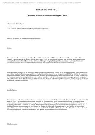 46
ADANI INFRASTRUCTURE MANAGEMENT SERVICES LIMITED Standalone Financial Statements for period 01/04/2018 to 31/03/2019
Textual information (33)
Disclosure in auditor’s report explanatory [Text Block]
Independent Auditor’s Report
To the Members of Adani Infrastructure Management Services Limited
Report on the audit of the Standalone Financial Statements
Opinion
We have audited the accompanying Standalone Financial Statements of Adani Infrastructure Management Services Limited (“the
Company”), which comprise the Balance Sheet as at 31stMarch, 2019, the Statement of Profit and Loss (including other comprehensive
income), the Statement of Cash Flows and the Statement of Changes in Equity for the year then ended, and a summary of significant
accounting policies and other explanatory information (herein after referred to as “StandaloneFinancial Statements”).
In our opinion and to the best of our information and according to the explanations given to us, the aforesaid standalone financial statements
read with the Emphasis of matter paragraph below, give the information required by the Companies Act, 2013 (“the Act”) in the manner so
required and give a true and fair view in conformity with the Indian Accounting Standards prescribed under section 133 of the Act read with
the Companies (Indian Accounting Standards) Rules, 2015, as amended, (“Ind AS”) and other accounting principles generally accepted in
India, of the state of affairs of the Company as at 31st March, 2019, the profit and total comprehensive income, changes in equity and its cash
flows for the year ended on that date.
Basis for Opinion
We conducted our audit of the standalone financial statements in accordance with the Standards on Auditing specified under section 143(10)
of the Act (SAs). Our responsibilities under those Standards are further described in the Auditor’s Responsibilities for the Audit of the
Standalone Financial Statements section of our report. We are independent of the Company in accordance with the Code of Ethics issued by
the Institute of Chartered Accountants of India (ICAI) together with the independence requirements that are relevant to our audit of the
standalone financial statements under the provisions of the Act and the Rules made there under, and we have fulfilled our other ethical
responsibilities in accordance with these requirements and the ICAI’s Code of Ethics. We believe that the audit evidence we have obtained is
sufficient and appropriate to provide a basis for our audit opinion on the standalone financial statements.
Other Information
 